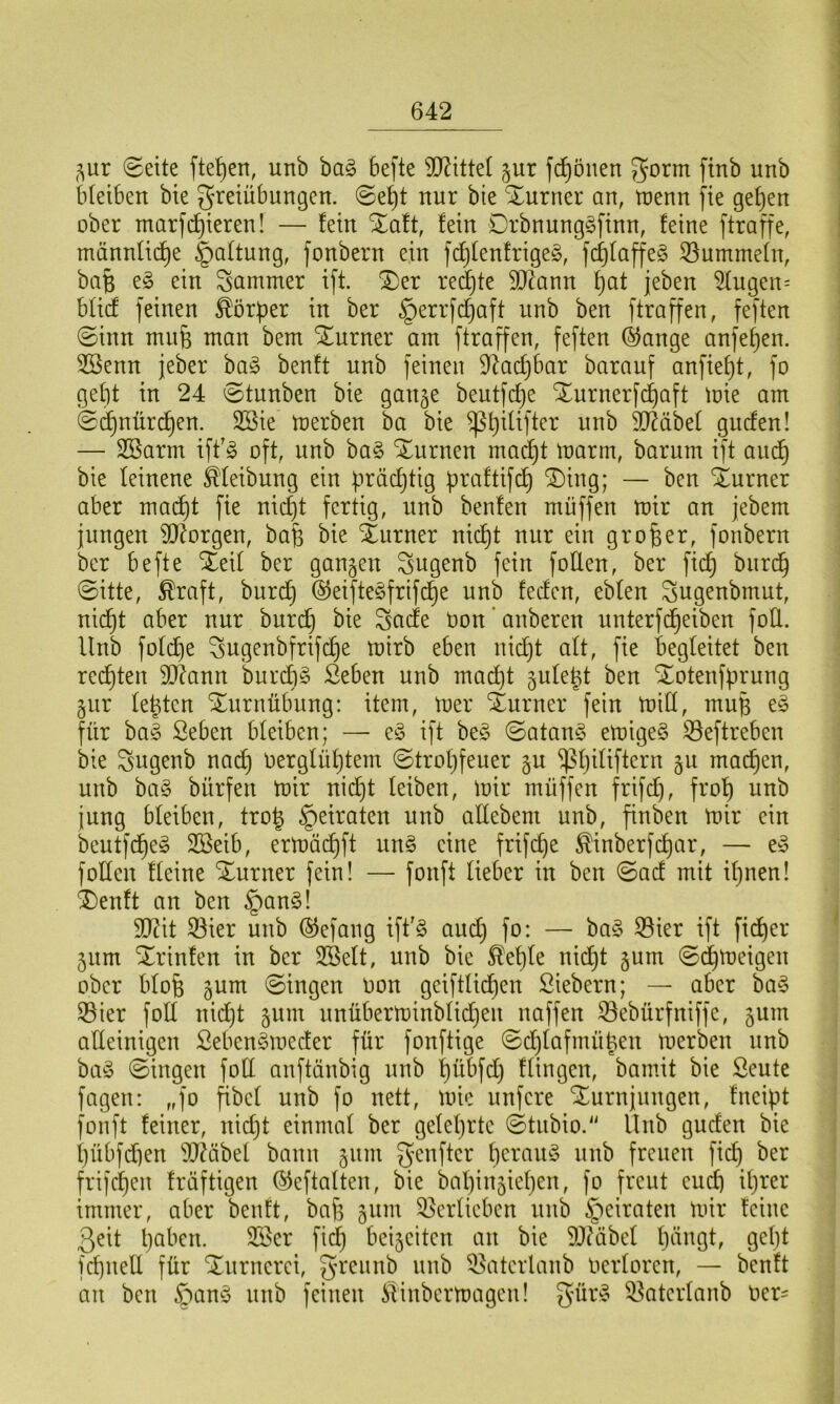 gur ©ette fielen, unb bag 6efte bittet gur frönen Form ftnb unb bleiben bie Freiübungen. Sel)t nur bie Xurner an, n)enn fie gehen ober markieren! — fein Xaft, fein Drbnunggfinn, feine ftraffe, männliche Haftung, fonbern ein fdjlenfrigeg, fdjlaffeg Hummeln, baB e§ ein Jammer ift. &er redjte äftann f)at jeben SCugen= blicf feinen Körper in ber §errfdjaft unb ben ftraffen, feften Sinn mufj man bem Turner am ftraffen, feften ©ange anfefjen. 3ßenn jeber bag benft unb feinen üftadjbar barauf anfieljt, fo gebt in 24 Stunben bie gange beutfdje ^urnerfdjaft mie am Sd)nürd)en. 3Sie merben ba bie ^l)ilifter unb Sftäbel gucfen! — SBarnt iffg oft, unb bag Junten madjt marrn, barum ift auc^ bie leinene Reibung ein prächtig praftifd) SDing; — ben Xurner aber macht fie nid)t fertig, unb benfen muffen mir an jebem jungen borgen, baff bie Xurner nicht nur ein großer, fonbern ber befte SEeil ber gangen Fugenb fein füllen, ber fidj burd) Sitte, $raft, burd) ©eiftegfrifdje unb feden, eblen Fugenbmut, nicht aber nur burd) bie Facfe non' anberen unterfdjeiben foÜ. Unb foldje Fugenbfrifdje mirb eben nid)t alt, fie begleitet ben regten üDUmn burdig ßeben unb mad)t gule^t ben ^otenfprung gur leütcn Turnübung: item, mer Sturner fein mill, mufj eg für bag ßeben bleiben; — eg ift beg Satang emigeg 23eftreben bie Fugenb nad) oergliihtem Strohfeuer gu $hiftftern 5U machen, unb bag biirfen mir nicht leiben, mir müffen frifdj, froh unb jung bleiben, trotg §eiraten unb allebent unb, finben mir ein beutfeheg 2Beib, ermäcbjft ung eine frifd)e ^inberfepar, — eg f ollen Heine Xurner fein! — fonft lieber in ben Sad mit ihnen! £)enft an ben §ang! SQcit Söier unb ©efang ift'g aud) fo: — bag 23ier ift fidjer gum ^rinfen in ber SBelt, unb bie $eple nicht gum Sdjmeigen ober blofj gum Singen non gciftlidjcn Siebern; — aber bag S3ier fotl nid)t gum unüberminblid)eit uaffen 33ebürfniffe, gum alleinigen Sebengmeder für fonftige Sdjlafmüüett merben unb bag Singen foll anftänbig unb pübfd) Hingen, bamit bie Seute fagen: „fo fibcl unb fo nett, mie unfere Xurnjungen, fncipt fonft feiner, nidjt einmal ber gelehrte Stubio. Unb gucfen bie l)übfd)en TOibel bann gum genftcr peraug unb freuen fid) ber frifdjett fräftigen ©eftalten, bie bal)ingie()en, fo freut eud) ihrer immer, aber benft, baf3 gum Verlieben unb §eiraten mir feine ßeit l)a^cn. 233er fid) beigeiten au bie Sftäbel l)dngt, geht fchneü für ‘Xurnerci, greunb unb 53atcrlanb üerloren, — benft au bett £umg unb feinen SHnbcrmagen! gürg ^aterlanb uer-