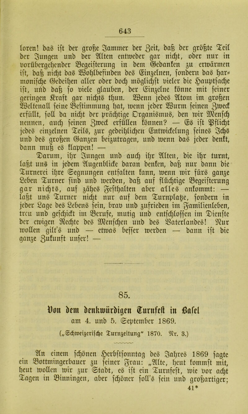 loren! baS ift ber große gammer ber fielt, baß bcr größte STeit ber Sungeit unb ber filtert entmeber gar nicf)t, ober rtur in Dorübergeßenber SSegeifterung in bem ®ebanlen gu ermärmen ift, baß nicfjt baS SBoßlbefinben beS (Singeinen, fonberu baS par* tnonifdje ©ebenen aller ober bodj möglicfjft oieler bie §auptfadje ift, unb baß fo oiele glauben, ber (Singclne fönne mit feiner geringen $raft gar nicpiS tt)un. Söenn jebeS 9ltom im großen SSeltenatt feine SBeftimmung bat, mcnn jeber SBurm feinen 3toed erfüllt, foll ba nidjt ber prächtige Organismus, ben mir Sftenfcß nennen, and) feinen 3ü?ed erfüllen lönnen? — (SS ift ^fließt jebeS einzelnen £eilS, gur gebeib)üd)en (Sntmidelung feines FdjS unb beS großen ©angen beantragen, unb menn baS jeber benft, bann muß eS flappen! — T)arum, ipr jungen unb au cf) ißr eilten, bie ißr turnt, laßt unS in jebem 21ugenblide baran benlen, baß nur bann bie Xurnerei ißre (Segnungen entfalten lann, menn mir fürs gange Öcben Xurner finb unb merben, baß auf flüchtige 23egeifterung gar nicf)tS, auf gapeS geftpalten aber alles anlommt: — laßt unS Xurncr nicfet nur auf bem Xurnplaße, fonbern in jeber Sage beS SebenS fein, braü unb gufrieben im Familienleben, treu unb gefcf)icft im ^Berufe, mutig unb entfdjloffen im SDienfte ber emigen ffteepte beS $D?enfcpen unb beS SßaterlanbeS! 9htr moüen gilt'S unb — ctmaS beffer merben — bann ift bie gange ßufunft unfer! — 85. tfon bem bcnkmiirbigeit turitfcli in ßflfel am 4. unb 5. September 1869. („Scfjtüeiäcrifdfc Surnjeitung 1870. Oir. 3.) 31n einem frönen §erbftfonntag beS gapreS 1869 fagte ein ©ottmingerbauer gu feiner grau: „Sllte, beut fommft mit, beut mollen mir gur Stabt, eS ift ein Xurnfeft, mie oor adjt Xagen in Binningen, aber fepöner folfS fein unb großartiger; 41*