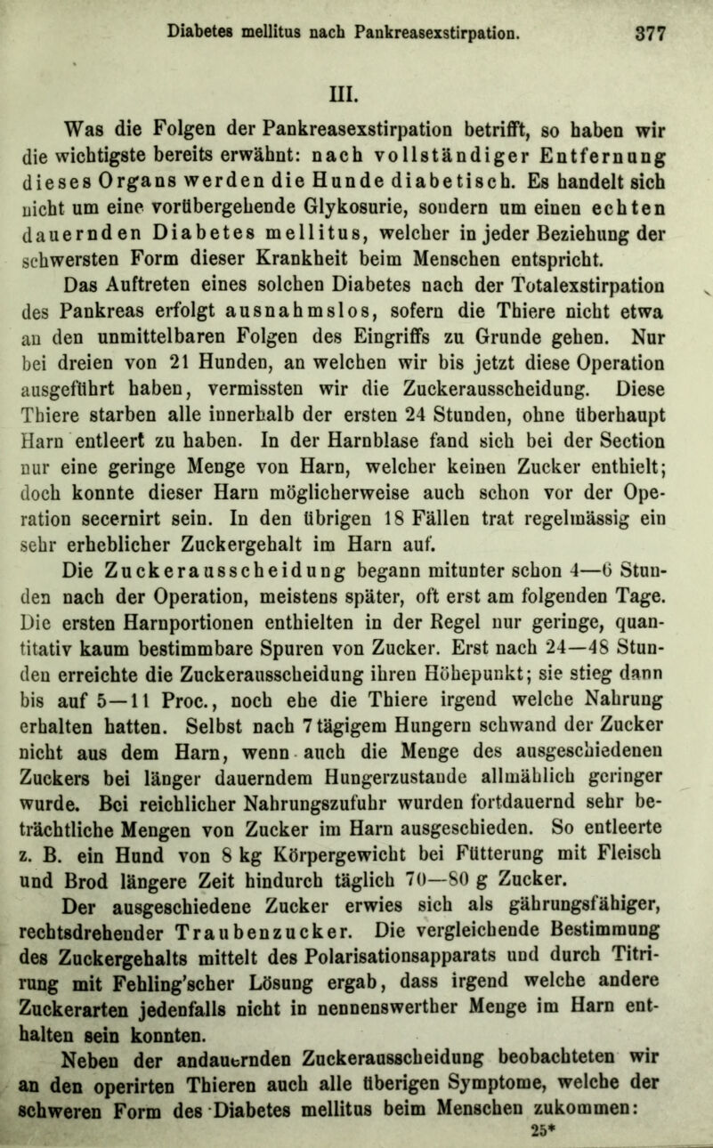 III. Was die Folgen der Pankreasexstirpation betrifft, so haben wir die wichtigste bereits erwähnt: nach vollständiger Entfernung dieses Organs werden die Hunde diabetisch. Es handelt sich nicht um eine vorübergehende Glykosurie, sondern um einen echten dauernden Diabetes mellitus, welcher in jeder Beziehung der schwersten Form dieser Krankheit beim Menschen entspricht. Das Auftreten eines solchen Diabetes nach der Totalexstirpation des Pankreas erfolgt ausnahmslos, sofern die Thiere nicht etwa au den unmittelbaren Folgen des Eingriffs zu Grunde gehen. Nur bei dreien von 21 Hunden, an welchen wir bis jetzt diese Operation ausgeflihrt haben, vermissten wir die Zuckerausscheidung. Diese Thiere starben alle innerhalb der ersten 24 Stunden, ohne überhaupt Harn entleert zu haben. In der Harnblase fand sich bei der Section nur eine geringe Menge von Harn, welcher keinen Zucker enthielt; doch konnte dieser Harn möglicherweise auch schon vor der Ope- ration secernirt sein. In den übrigen 18 Fällen trat regelmässig ein sehr erheblicher Zuckergehalt im Harn auf. Die Zuckerausscheidung begann mitunter schon 4—(3 Stun- den nach der Operation, meistens später, oft erst am folgenden Tage. Die ersten Harnportionen enthielten in der Regel nur geringe, quan- titativ kaum bestimmbare Spuren von Zucker. Erst nach 24—48 Stun- den erreichte die Zuckerausscheidung ihren Höhepunkt; sie stieg dann bis auf 5—11 Proc., noch ehe die Thiere irgend welche Nahrung erhalten hatten. Selbst nach 7 tägigem Hungern schwand der Zucker nicht aus dem Harn, wenn auch die Menge des ausgeschiedenen Zuckers bei länger dauerndem Hungerzustaude allmählich geringer wurde. Bei reichlicher Nahrungszufuhr wurden fortdauernd sehr be- trächtliche Mengen von Zucker im Harn ausgeschieden. So entleerte z. B. ein Hund von 8 kg Körpergewicht bei Fütterung mit Fleisch und Brod längere Zeit hindurch täglich 70—80 g Zucker. Der ausgeschiedene Zucker erwies sich als gährungsfähiger, rechtsdrehender Traubenzucker. Die vergleichende Bestimmung des Zuckergehalts mittelt des Polarisationsapparats und durch Titri- rung mit Fehling’scher Lösung ergab, dass irgend welche andere Zuckerarten jedenfalls nicht in nennenswerther Menge im Harn ent- halten sein konnten. Neben der andauernden Zuckerausscheidung beobachteten wir an den operirten Thieren auch alle überigen Symptome, welche der sehweren Form des‘Diabetes mellitus beim Menschen zukommen: 25*