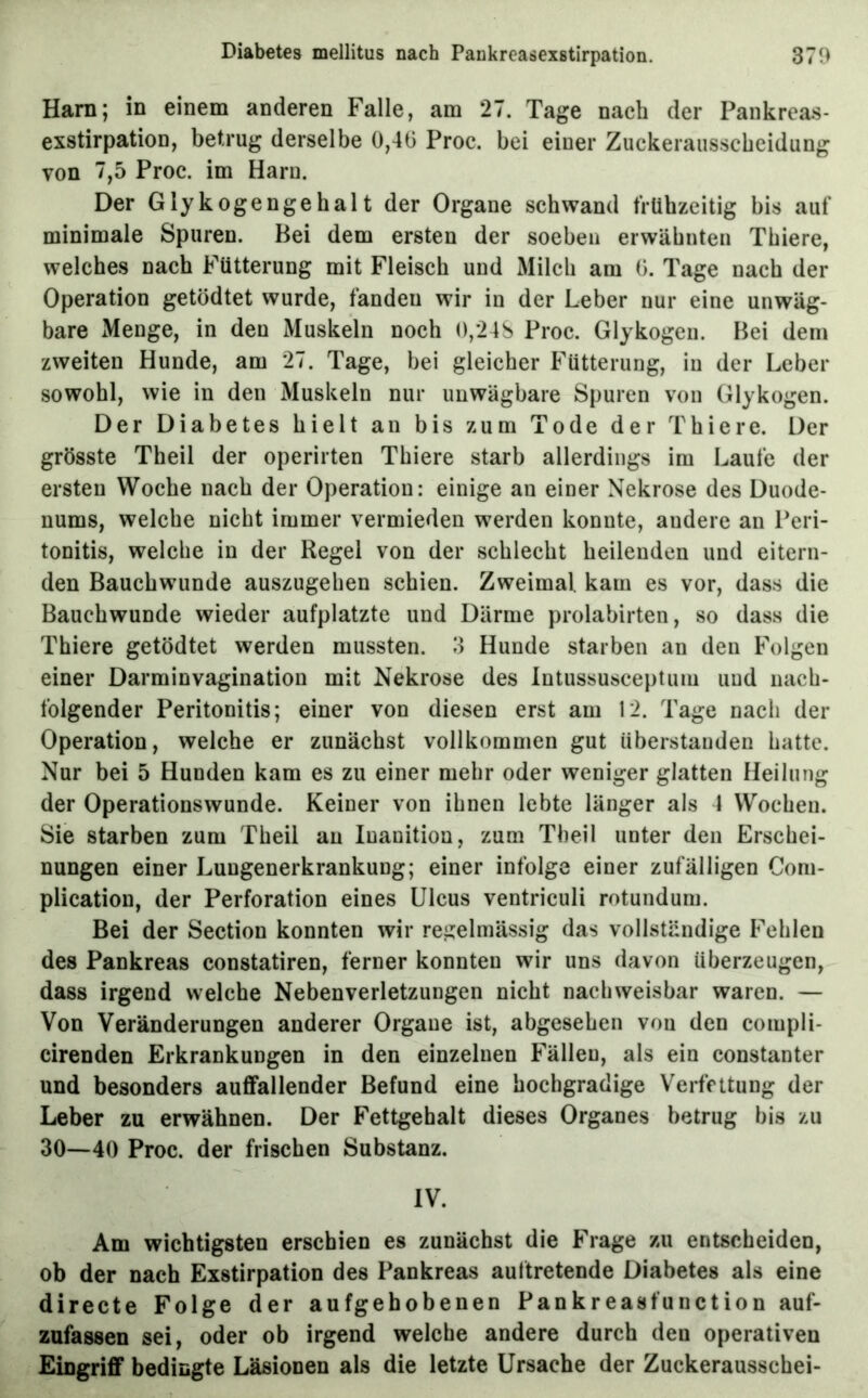 Harn; in einem anderen Falle, am 27. Tage nach der Pankreas- exstirpation, betrug derselbe 0,40 Proc. bei einer Zuckeraiisscbcidung von 7,5 Proc. im Harn. Der Glykogengehalt der Organe schwand frühzeitig bis auf minimale Spuren. Bei dem ersten der soeben erwähnten Thiere, welches nach Fütterung mit Fleisch und Milch am 0. Tage nach der Operation getödtet wurde, fanden wir in der Leber uur eine unwäg- bare Menge, in den Muskeln noch o,24S Proc. Glykogen. Bei dem zweiten Hunde, am 27. Tage, bei gleicher Fütterung, in der Leber sowohl, wie in den Muskeln nur unwägbare Spuren von Glykogen. Der Diabetes hielt an bis zum Tode der Thiere. Der grösste Theil der operirten Thiere starb allerdings im Laufe der ersten Woche nach der Operation: einige an einer Nekrose des Duode- nums, welche nicht immer vermieden werden konnte, andere an Peri- tonitis, welche in der Regel von der schlecht heilenden und eitern- den Bauchwunde auszugehen schien. Zweimal, kam es vor, dass die Bauchwunde wieder aufplatzte und Därme prolabirten, so dass die Thiere getödtet werden mussten. 3 Hunde starben an den Folgen einer Darminvagination mit Nekrose des lutussusceptum und nach- folgender Peritonitis; einer von diesen erst am 12. Tage nach der Operation, welche er zunächst vollkommen gut iiberstanden hatte. Nur bei 5 Hunden kam es zu einer mehr oder weniger glatten Heilung der Operationswunde. Keiner von ihnen lebte länger als 4 Wochen. Sie starben zum Theil au luanition, zum Theil unter den Erschei- nungen einer Luugenerkrankung; einer infolge einer zufälligen Com- plicatiou, der Perforation eines Ulcus ventriculi rotunduni. Bei der Section konnten wir regelmässig das vollständige Fehlen des Pankreas constatiren, ferner konnten wir uns davon überzeugen, dass irgend welche Nebenverletzungen nicht nachweisbar waren. — Von Veränderungen anderer Organe ist, abgesehen von den compli- cirenden Erkrankungen in den einzelnen Fällen, als ein constanter und besonders auffallender Befund eine hochgradige Verfettung der Leber zu erwähnen. Der Fettgehalt dieses Organes betrug bis zu 30—40 Proc. der frischen Substanz. IV. Am wichtigsten erschien es zunächst die Frage zu entscheiden, ob der nach Exstirpation des Pankreas auftretende Diabetes als eine directe Folge der aufgehobenen Pankreasfunction auf- zufassen sei, oder ob irgend welche andere durch den operativen Eingrifif bedingte Läsionen als die letzte Ursache der Zuckerausschei-