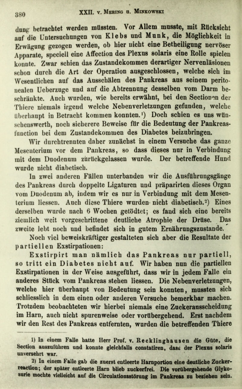 (luD^r betrachtet werden müssten. Vor Allem musste, mit Rücksicht auf die Untersuchungen von Klebs und Munk, die Möglichkeit in Erwägung gezogen werden, ob hier nicht eine Betheiligung nervöser Apparate, speciell eine Affection des Plexus solaris eine Rolle spielen konnte. Zwar schien das Zustandekommen derartiger Nervenläsionen schon durch die Art der Operation ausgeschlossen, welche sich im Wesentlichen auf das Aussebälen des Pankreas aus seinem perito- nealen Ueberzuge und auf die Abtrennung desselben vom Darm be- schränkte. Auch wurden, wie bereits erwähnt, bei den Sectionen der Tbicre niemals irgend welche Neben Verletzungen gefunden, welche Uberliaupt in Betracht kommen konnten.*) Doch schien es uns wün- schenswerth, noch sicherere Beweise für die Bedeutung der Pankreas- fuuetion bei dem Zustandekommen des Diabetes beizubringen. Wir durchtrennten daher zunächst in einem Versuche das ganze Mesenterium vor dem Pankreas, so dass dieses nur in Verbindung mit dem Duodenum zürUckgelassen wurde. Der betreffende Hund wurde nicht diabetisch. In zwei anderen Fällen unterbanden wir die Ausführungsgänge des Pankreas durch doppelte Ligaturen und präparirten dieses Organ vom Duodenum ab, indem wir es nur in Verbindung mit dem Mesen- terium Hessen. Auch diese Thiere wurden nicht diabetisch.^) Eines derselben wurde nach 6 Wochen getödtet; es fand sich eine bereits ziemlich weit vorgeschrittene deutliche Atrophie der Drüse. Das zweite lebt noch und befindet sich in gutem Ernährungszustände. Noch viel beweiskräftiger gestalteten sich aber die Resultate der partiellen Exstirpationen: Exstirpirt man nämlich das Pankreas nur partiell, so tritt ein Diabetes nicht auf. Wir haben nun die partiellen Exstirpationen in der Weise ausgeführt, dass wir in jedem Falle ein anderes Stück vom Pankreas stehen Hessen. Die Nebenverletzungen, welche hier überhaupt von Bedeutung sein konnten, mussten sich schliesslich in dem einen oder anderen Versuche bemerkbar machen. Trotzdem beobachteten wir hierbei niemals eine Zuckerausscheidung im Harn, auch nicht spurenweise oder vorübergehend. Erst nachdem wir den Rest des Pankreas entfernten, wurden die betreffenden Thiere 1) In einem Falle hatte Herr Prof. v. Recklinghausen die Güte, die Section auszuführen und konnte gleichfalls constatiren, dass der Plexus solaris unversehrt war. 2) In einem Falle gab die zuerst entleerte Harnportion eine deutliche Zucker- reaction; der später eutleerte Harn blieb zuckerfrei. Die vorübergehende Glyko- surie mochte vielleicht auf die Circulationsstörung im Pankreas zu beziehen sein.