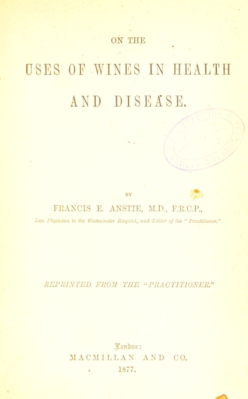 ON THE OSES OF WINES IN HEALTH AND DISEASE. BY FRANCIS E. ANSTIE, M.D, F.R.C.P., Late Physician to the Westminster Hospital, and Editor of the “Practitioner. REPRINTED FROM THE “PRACTITIONER.” ^Tonboit: MACMILLAN AND CO. 1877.