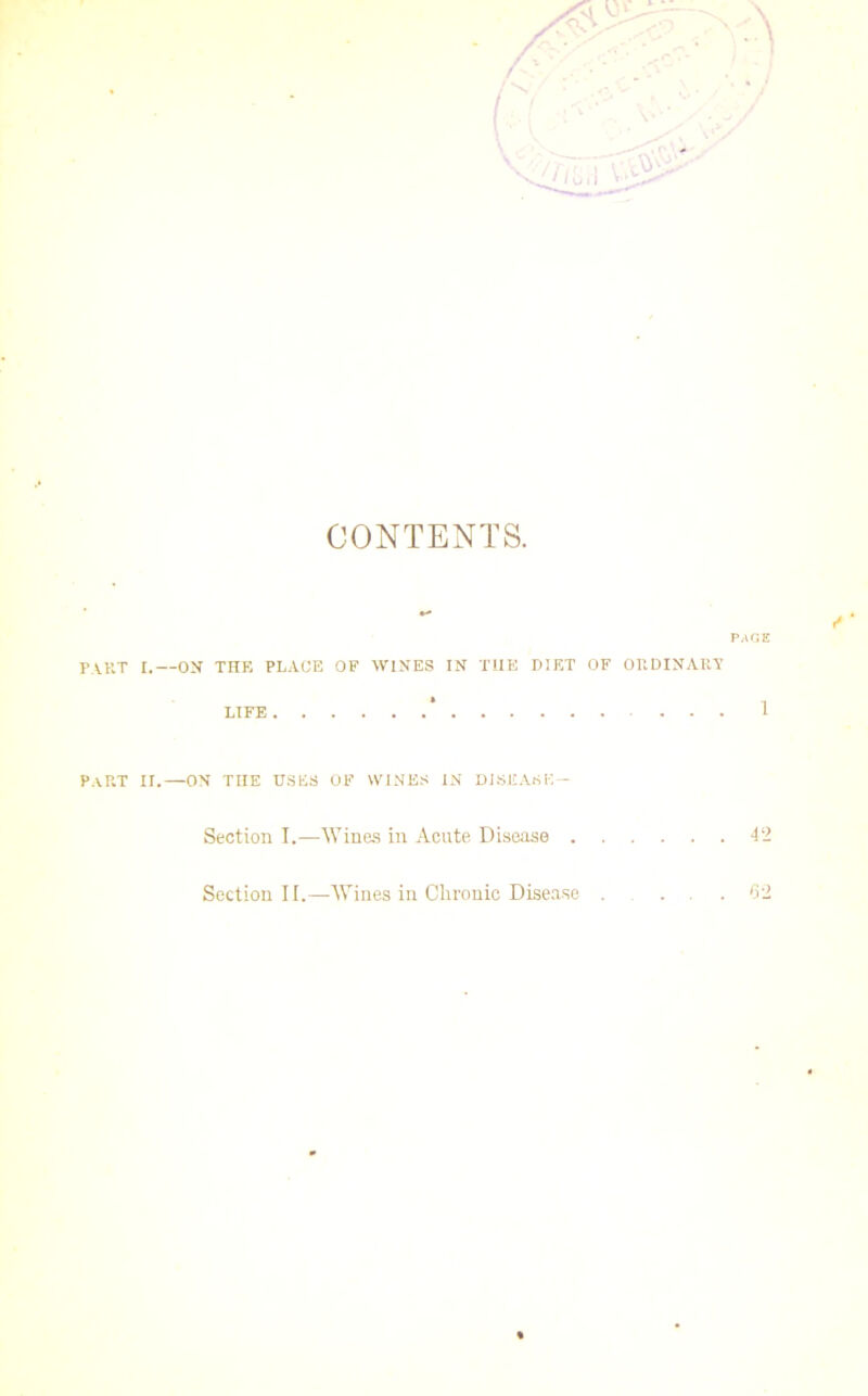 CONTENTS. PART I.—ON THE PLACE OF WINES IN T1IE DIET OF ORDINARY LIFE ... 1 Part ir.—on the uses of wines in disease— Section I.—Wines in Acute Disease 42 Section II.—Wines in Clironic Disease ... .62