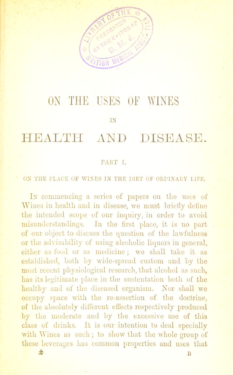 ON THE USES OF WINES IN HEALTH AND DISEASE. ON THE PLACE OF WINES IN THE DIET OF ORDINALY LIFE. In commencing a series of papers on the uses of Wines in health and in disease, we must briefly define the intended scope of our inquiry, in order to avoid misunderstandings. In the first place, it is no part of our object to discuss the question of the lawfulness or the advisability of using alcoholic liquors in general, either as food or as medicine; we shall take it as established, both by wide-spread custom and by the most recent physiological research, that alcohol as such, has its legitimate place in the sustentation both of the healthy and of the diseased organism. ISIor shall we occupy space with the re-assertion of the doctrine, of the absolutely different effects respectively produced by the moderate and by the excessive use of this class of drinks. It is our intention to deal specially with Wines as such; to show that the whole group of these beverages has common properties and uses that * B