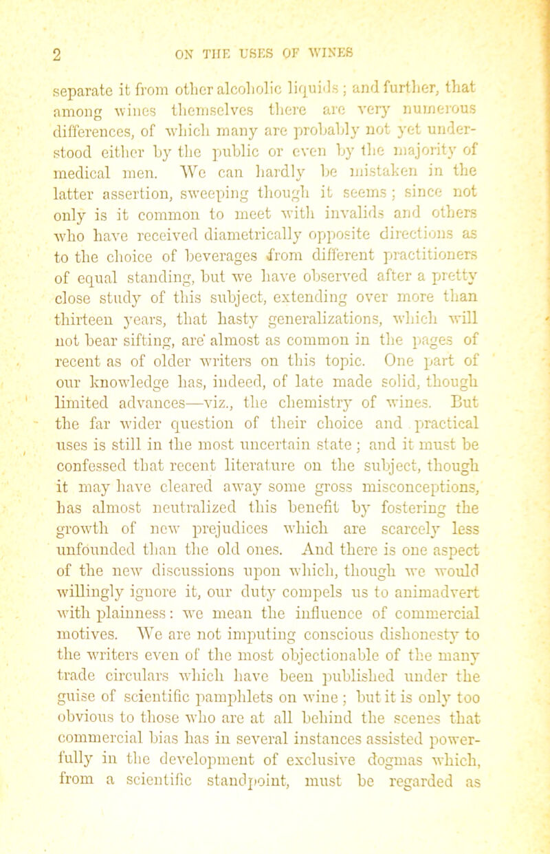 separate it from other alcoholic liquids; and further, that among wines themselves there are very numerous differences, of which many are probably not yet under- stood either by the public or even by the majority of medical men. We can hardly be mistaken in the latter assertion, sweeping though it seems ; since not only is it common to meet with invalids and others who have received diametrically opposite directions as to the choice of beverages from different practitioners of equal standing, but we have observed after a pretty close study of this subject, extending over more than thirteen years, that hasty generalizations, wdiich will not bear sifting, are almost as common in the pages of recent as of older writers on this topic. One part of our knowledge has, indeed, of late made solid, though limited advances—viz., the chemistry of wines. But the far wider question of their choice and practical uses is still in the most uncertain state ; and it must be confessed that recent literature on the subject, though it may have cleared away some gross misconceptions, has almost neutralized this benefit by fostering the growth of new prejudices which are scarcely less unfounded than the old ones. And there is one aspect of the new discussions upon which, though we would willingly ignore it, our duty compels us to animadvert with plainness: we mean the influence of commercial motives. We are not imputing conscious dishonesty to the writers even of the most objectionable of the many trade circulars which have been published under the guise of scientific pamphlets on wine ; but it is only too obvious to those who are at all behind the scenes that commercial bias has in several instances assisted power- fully in the development of exclusive dogmas which, from a scientific standpoint, must be regarded as