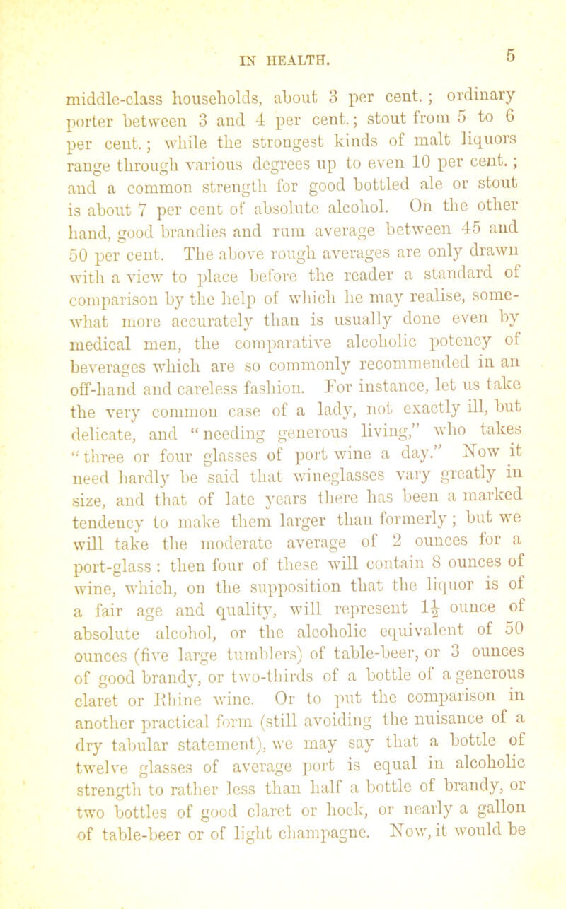 middle-class households, about 3 per cent.; ordinary porter between 3 and 4 per cent.; stout from 5 to 6 per cent.; while the strongest kinds of malt liquors range through various degrees up to even 10 per cent.; and a common strength for good bottled ale or stout is about 7 per cent of absolute alcohol. On the other hand, good brandies and rum average between 45 and 50 per cent. The above rough averages are only drawn with a view to place before the reader a standard ot comparison by the help of which he may realise, some- what more accurately than is usually done even by medical men, the comparative alcoholic potency of beverages which are so commonly recommended in an off-hand and careless fashion. For instance, let us take the very common case of a lady, not exactly ill, but delicate, and “ needing generous living,” who takes “ three or four glasses of port wine a day. ISTow it need hardly be said that wineglasses vary greatly in size, and that of late years there has been a marked tendency to make them larger than formerly; but we will take the moderate average of 2 ounces for a port-glass : then four of these will contain 8 ounces of wine, which, on the supposition that the liquor is of a fair age and quality, will represent ounce of absolute alcohol, or the alcoholic equivalent of 50 ounces (five large tumblers) of table-beer, or o ounces of good brandy, or two-thirds of a bottle of a generous claret or lihine wine. Or to put the comparison in another practical form (still avoiding the nuisance of a dry tabular statement), we may say that a bottle of twelve glasses of average port is equal in alcoholic strength to rather less than half a bottle of brandy, or two bottles of good claret or hock, or nearly a gallon of table-beer or of light champagne. Now, it would be
