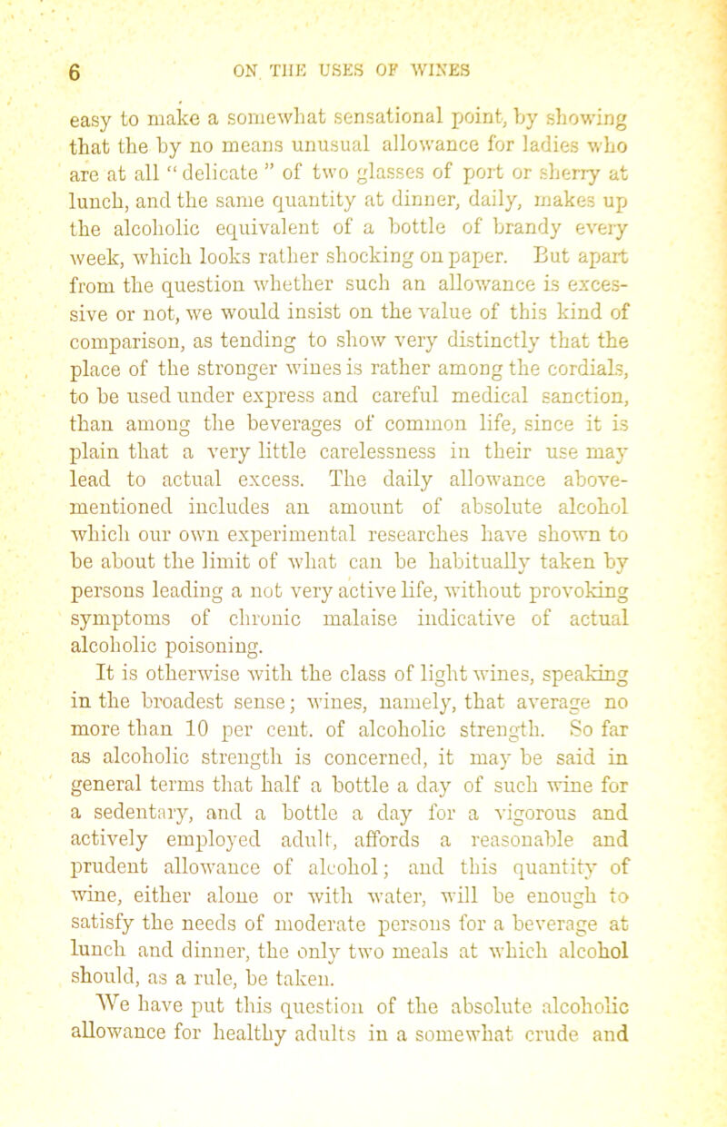 easy to make a somewhat sensational point, by showing that the by no means unusual allowance for ladies who are at all “ delicate ” of two glasses of port or sherry at lunch, and the same quantity at dinner, daily, makes up the alcoholic equivalent of a bottle of brandy every week, which looks rather shocking on paper. But apart from the question whether such an allowance is exces- sive or not, we would insist on the value of this kind of comparison, as tending to show very distinctly that the place of the stronger wines is rather among the cordials, to be used under express and careful medical sanction, than among the beverages of common life, since it is plain that a very little carelessness in their use may lead to actual excess. The daily allowance above- mentioned includes an amount of absolute alcohol which our own experimental researches have shown to be about the limit of what can be habitually taken by persons leading a not very active life, without provoking symptoms of chronic malaise indicative of actual alcoholic poisoning. It is otherwise with the class of light wines, speaking in the broadest sense; wines, namely, that average no more than 10 per cent, of alcoholic strength. So far as alcoholic strength is concerned, it may be said in general terms that half a bottle a day of such wine for a sedentary, and a bottle a day for a vigorous and actively employed adult, affords a reasonable and prudent allowance of alcohol; and this quantity of wine, either alone or with water, will be enough to satisfy the needs of moderate persons for a beverage at lunch and dinner, the only two meals at which alcohol should, as a rule, be taken. We have put this question of the absolute alcoholic allowance for healthy adults in a somewhat crude and