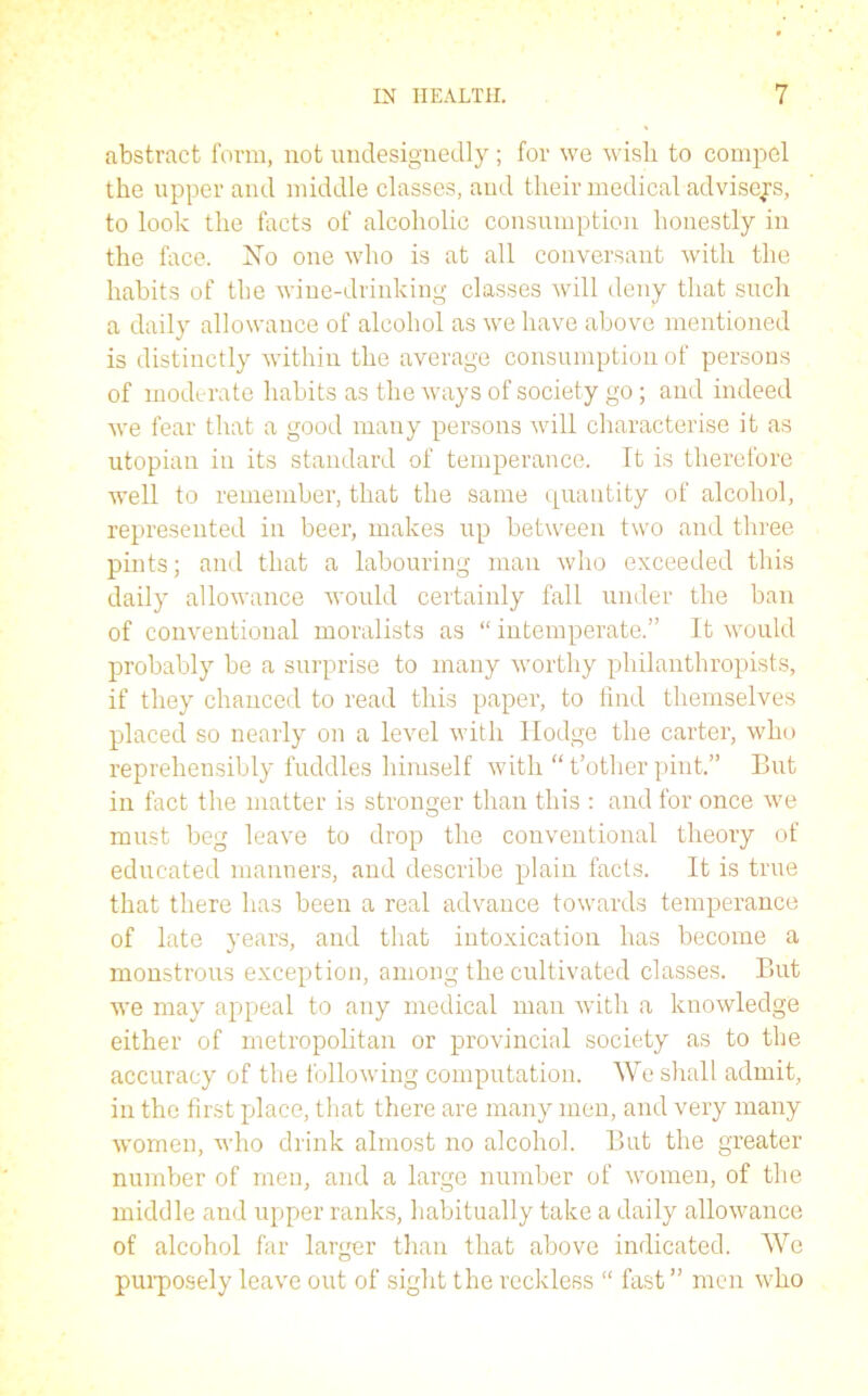 abstract form, not undesignedly ; for we wish to compel the upper and middle classes, and their medical advisees, to look the facts of alcoholic consumption honestly in the face. No one who is at all conversant with the habits of the wine-drinking classes will deny that such a daily allowance of alcohol as we have above mentioned is distinctly within the average consumption of persons of moderate habits as the ways of society go; and indeed we fear that a good many persons will characterise it as utopian in its standard of temperance, ft is therefore well to remember, that the same quantity of alcohol, represented in beer, makes up between two and three pints; and that a labouring man who exceeded this daily allowance would certainly fall under the ban of conventional moralists as “ intemperate.” It would probably be a surprise to many worthy philanthropists, if they chanced to read this paper, to find themselves placed so nearly on a level with Hodge the carter, who repreliensibly fuddles himself with “ t’other pint.” But in fact the matter is stronger than this : and for once we must beg leave to drop the conventional theory of educated manners, and describe plain facts. It is true that there has been a real advance towards temperance of late years, and that intoxication has become a monstrous exception, among the cultivated classes. But we may appeal to any medical man with a knowledge either of metropolitan or provincial society as to the accuracy of the following computation. We shall admit, in the first place, that there are many men, and very many women, who drink almost no alcohol. But the greater number of men, and a large number of women, of the middle and upper ranks, habitually take a daily allowance of alcohol far larger than that above indicated. We purposely leave out of sight the reckless “ fast ” men who