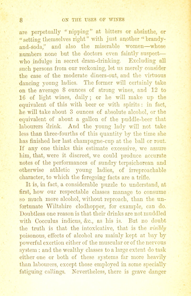 are perpetually “nipping” at bitters or absinthe, or “setting themselves right” with just another “brandy- and-soda,” and also the miserable women—whose numbers none but the doctors even faintly suspect— who indulge in secret dram-drinking. Excluding all such persons from our reckoning, let us merely consider the case of the moderate diners-out, and the virtuous dancing young ladies. The former will certainly take on the average 8 ounces of strong wines, and 12 to 16 of light wines, daily; or he will make up the equivalent of this with beer or with spirits : in fact, he will take about 3 ounces of absolute alcohol, or the equivalent of about a gallon of the puddle-beer that labourers drink. And the young lady will not take less than three-fourths of this quantity by the time she has finished her last champagne-cup at the ball or rout. If any one thinks this estimate excessive, we assure him, that, were it discreet, we could produce accurate notes of the performances of sundry terpsichorean and otherwise athletic young ladies, of irreproachable character, to which the foregoing facts are a trifle. It is, in fact, a considerable puzzle to understand, at first, how our respectable classes manage to consume so much more alcohol, without reproach, than the un- fortunate Wiltshire clodhopper, for example, can do. Doubtless one reason is that their drinks are not muddled with Cocculus indicus, &c., as his is. But no doubt the truth is that the intoxicative, that is the visibly poisonous, effects of alcohol are mainly kept at bay by powerful exertion either of the muscular or of the nervous system : and the wealthy classes to a large extent do task either one or both of these systems far more heavily than labourers, except those employed in some specially fatiguing callings. Nevertheless, there is grave danger
