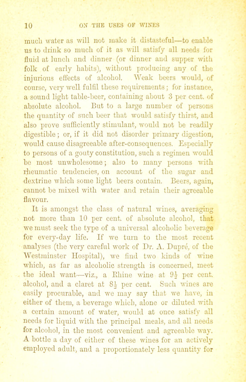 mucli water as will not make it distasteful—to enable us to drink so much of it as will satisfy all needs for fluid at lunch and dinner (or dinner and supper with folk of early habits), without producing any of the injurious effects of alcohol. Weak beers would, of course, very well fulfil these requirements : for instance, a sound light table-beer, containing about 3 per cent, of absolute alcohol. But to a large number of persons the quantity of such beer that would satisfy thirst, and also prove sufficiently stimulant, would not be readily digestible; or, if it did not disorder primary digestion, would cause disagreeable after-consequences. Especially to persons of a gouty constitution, such a regimen would be most unwholesome; also to many pjersons with rheumatic tendencies, on account of the sugar and dextrine which some light beers contain. Beers, again, cannot be mixed with water and retain their agreeable flavour. It is amongst the class of natural wines, averaging not more than 10 per cent, of absolute alcohol, that we must seek the type of a universal alcoholic beverage for every-day life. If we turn to the most recent analyses (the very careful work of Dr. A. Dupre, of the Westminster Hospital), we find two kinds of wine which, as far as alcoholic strength is concerned, meet - the ideal want—viz., a Khine Avine at 91 per cent, alcohol, and a claret at 81 per cent. Such Avines are easily procurable, and we may say that we haA'e, in either of them, a beverage which, alone or diluted with a certain amount of Avater, Avould at once satisfy all needs for liquid with the principal meals, and all needs for alcohol, in the most convenient and agreeable way. A bottle a day of either of these wines for an actively employed adult, and a proportionately less quantity for