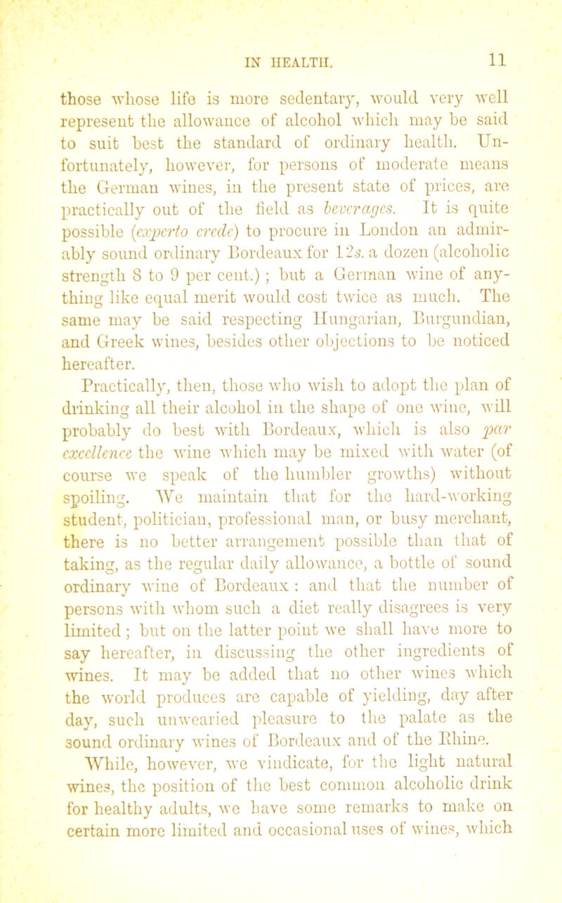 those whose life is more sedentary, would very well represent the allowance of alcohol which may be said to suit best the standard of ordinary health. Un- fortunately, however, for persons of moderate means the German wines, in the present state of prices, are practically out of the field as beverages. It is quite possible (experto crcdc) to procure in London an admir- ably sound ordinary Bordeaux for 125. a dozen (alcoholic strength 8 to 9 per cent.); but a German wine of any- thing like equal merit would cost twice as much. The same may be said respecting Hungarian, Burgundian, and Greek wines, besides other objections to be noticed hereafter. Practically, then, those who wish to adopt the plan of drinking all their alcohol in the shape of one wine, will probably do best with Bordeaux, which is also par excellence the wine which may be mixed with water (of course we speak of the humbler growths) without spoiling. We maintain that for the hard-working student, politician, professional man, or busy merchant, there is no better arrangement possible than that of taking, as the regular daily allowance, a bottle of sound ordinary wine of Bordeaux : and that the number of persons with whom such a diet really disagrees is very limited; but on the latter point we shall have more to say hereafter, in discussing the other ingredients of wines. It may be added that no other wines which the world produces are capable of yielding, day after day, such unwearied pleasure to the palate as the 30und ordinary wines of Bordeaux and of the Ithine. While, however, we vindicate, for the light natural wines, the position of the best common alcoholic drink for healthy adults, we have some remarks to make on certain more limited and occasional uses of wines, which