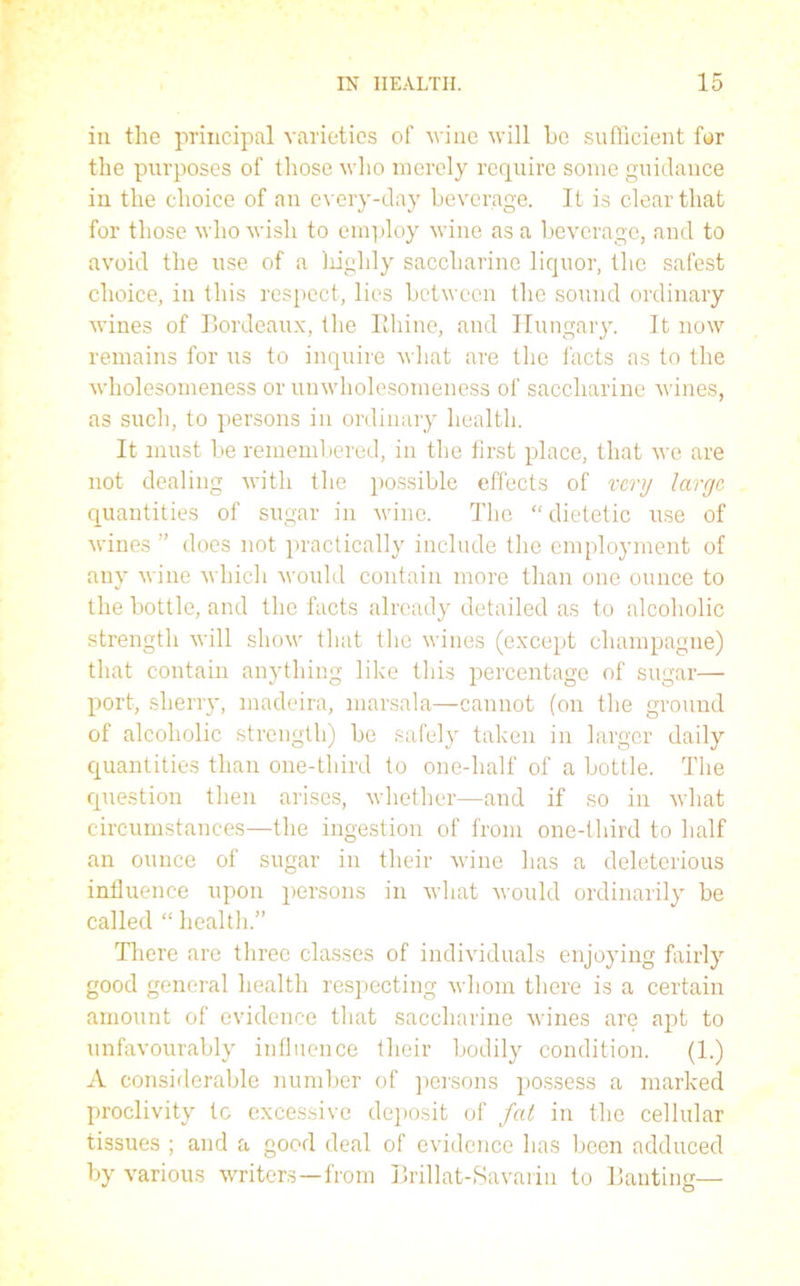 in the principal varieties of vine will he sufficient fur the purposes of those who merely require some guidance in the choice of an every-day beverage. It is clear that for those who wish to employ wine as a beverage, and to avoid the use of a liighly saccharine liquor, the safest choice, in this respect, lies between the sound ordinary wines of Bordeaux, the Rhine, and Hungary. It now remains for us to inquire what are the facts as to the wholesomeness or unwholesomeness of saccharine wines, as such, to persons in ordinary health. It must be remembered, in the first place, that we are not dealing with the possible effects of very large quantities of sugar in wine. The “ dietetic use of wines ” does not practically include the employment of any wine which would contain more than one ounce to the bottle, and the facts already detailed as to alcoholic strength will show that the wines (except champagne) that contain anything like this percentage of sugar— port, sherry, madeira, marsala—cannot (on the ground of alcoholic strength) be safely taken in larger daily quantities than one-third to one-half of a bottle. The question then arises, whether—and if so in what circumstances—the ingestion of from one-third to half an ounce of sugar in their wine has a deleterious influence upon persons in what would ordinarily be called “ health.” There are three classes of individuals enjoying fairly good general health respecting whom there is a certain amount of evidence that saccharine wines are apt to unfavourably influence their bodily condition. (1.) A considerable number of persons possess a marked proclivity tc excessive deposit of fat in the cellular tissues ; and a good deal of evidence has been adduced by various writers—from Brillat-Savarin to Banting—
