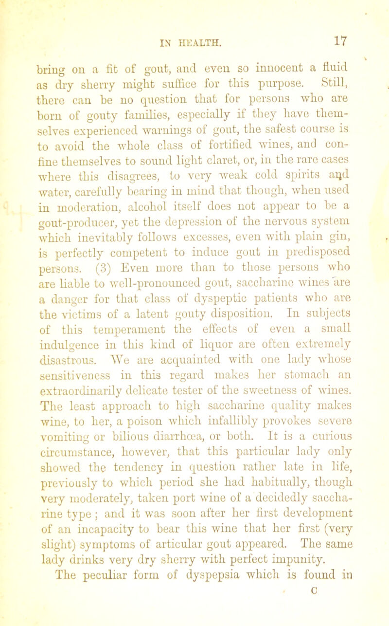 bring cm a lit of gout, and even so innocent a fluid as dry sherry might suffice for this purpose. Still, there can be no question that for persons who are born of gouty families, especially if they have them- selves experienced warnings of gout, the safest course is to avoid the whole class of fortified wines, and con- fine themselves to sound light claret, or, in the rare cases where this disagrees, to very weak cold spirits aqd water, carefully bearing in mind that though, when used in moderation, alcohol itself does not appear to be a gout-producer, yet the depression of the nervous system which inevitably follows excesses, even with plain gin, is perfectly competent to induce gout in predisposed persons. (3) Even more than to those persons who are liable to well-pronounced gout, saccharine wines are a danger for that class of dyspeptic patients who are the victims of a latent gouty disposition. In subjects of this temperament the effects of even a small indulgence in this kind of liquor are often extremely disastrous. We are acquainted with one lady whose sensitiveness in this regard makes her stomach an extraordinarily delicate tester of the sweetness of wines. The least approach to high saccharine quality makes wine, to her, a poison which infallibly provokes severe vomiting or bilious diarrhoea, or both. It is a curious circumstance, however, that this particular lady only showed the tendency in question rather late in life, previously to which period she had habitually, though very moderately, taken port wine of a decidedly saccha- rine type; and it was soon after her first development of an incapacity to bear this wine that her first (very slight) symptoms of articular gout appeared. The same lady drinks very dry sherry with perfect impunity. The peculiar form of dyspepsia which is found in 0