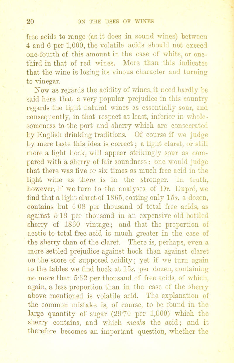 free acids to range (as it does in sound wines) between 4 and 6 per 1,000, the volatile acids should not exceed one-fourth of this amount in the case of white, or one- third in that of red wines. More than this indicates that the wine is losing its vinous character and turning to vinegar. Now as regards the acidity of wines, it need hardly be said here that a very popular prejudice in this country regards the light natural wines as essentially sour, and consequently, in that respect at least, inferior in whole- someness to the port and sherry which are consecrated by English drinking traditions. Of course if we judge by mere taste this idea is correct; a light claret, or still more a light hock, will appear strikingly sour as com- pared with a sherry of fair soundness : one would judge that there was five or six times as much free acid in the light wine as there is in the stronger. In truth, however, if we turn to the analyses of Dr. Dupre, we find that a light claret of 1865, costing only 15s. a dozen, contains but 6-08 per thousand of total free acids, as against 518 per thousand in an expensive old bottled sherry of 1860 vintage; and that the proportion of acetic to total free acid is much greater in the case of the sherry than of the claret. There is, perhaps, even a more settled prejudice against hock than against claret on the score of supposed acidity; yet if we turn again to the tables we find hock at 15s. per dozen, containing no more than 5’62 per thousand of free acids, of which, again, a less proportion than in the case of the sherry above mentioned is volatile acid. The explanation of the common mistake is, of course, to be found in the large quantity of sugar (29'70 per 1,000) which, the sherry contains, and which masks the acid; and it therefore becomes an important question, whether the