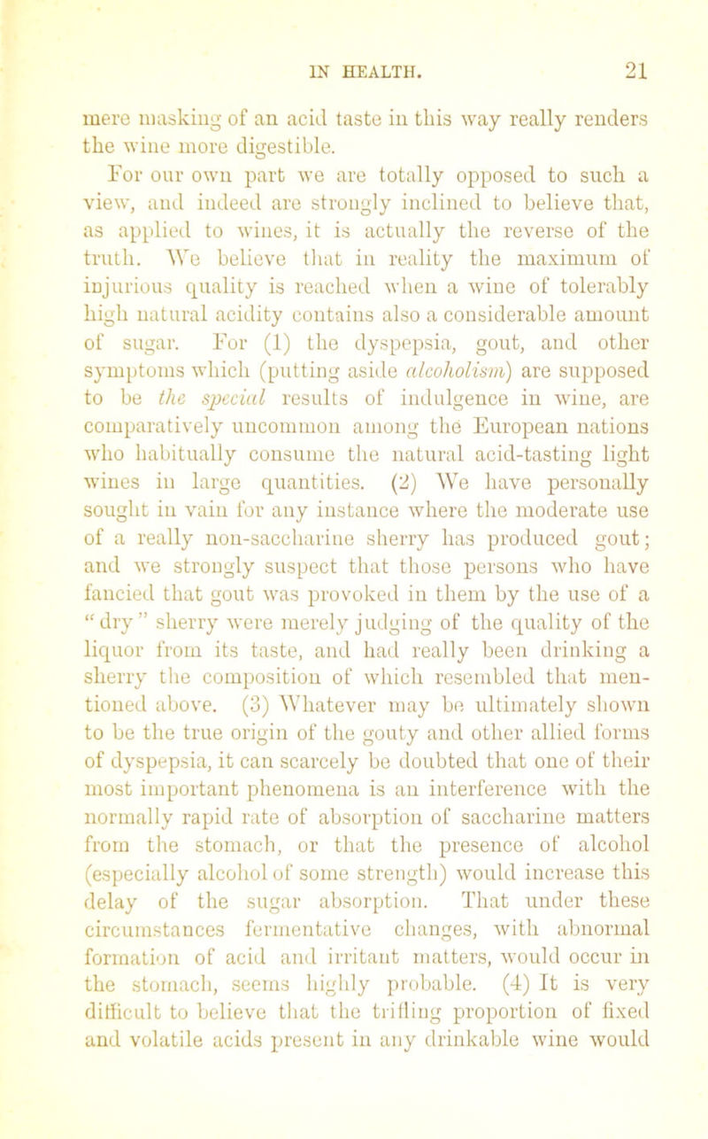 mere masking of an acid taste in this way really renders the wine more digestible. For our own part we are totally opposed to such a view, and indeed are strongly inclined to believe that, as applied to wines, it is actually the reverse of the truth. We believe that in reality the maximum of injurious quality is reached when a wine of tolerably high natural acidity contains also a considerable amount of sugar. For (1) the dyspepsia, gout, and other symptoms which (putting aside alcoholism) are supposed to be the special results of indulgence in wine, are comparatively uncommon among the European nations who habitually consume the natural acid-tasting light wines in large quantities. (2) We have personally sought in vain for any instance where the moderate use of a really non-saccharine sherry has produced gout; and we strongly suspect that those persons who have fancied that gout was provoked in them by the use of a “dry” sherry were merely judging of the quality of the liquor from its taste, and had really been drinking a sherry the composition of which resembled that men- tioned above. (3) Whatever may be ultimately shown to be the true origin of the gouty and other allied forms of dyspepsia, it can scarcely be doubted that one of their most important phenomena is an interference with the normally rapid rate of absorption of saccharine matters from the stomach, or that the presence of alcohol (especially alcohol of some strength) would increase this delay of the sugar absorption. That under these circumstances fermentative changes, with abnormal formation of acid and irritant matters, would occur in the stomach, seems highly probable. (4) It is very difficult to believe that the trilling proportion of fixed and volatile acids present in any drinkable wine would