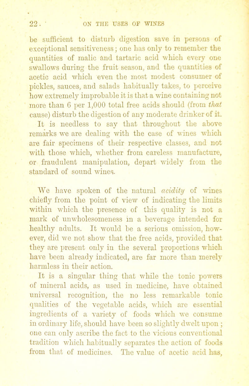 be sufficient to disturb digestion save in persons of exceptional sensitiveness; one lias only to remember the quantities of malic and tartaric acid which every one swallows during the fruit season, and the quantities of acetic acid which even the most modest consumer of pickles, sauces, and salads habitually takes, to perceive how extremely improbable it is that a wine containing not more than 6 per 1,000 total free acids should (from that cause) disturb the digestion of any moderate drinker of it. It is needless to say that throughout the above remarks we are dealing with the case of wines which are fair specimens of their respective classes, and not with those which, whether from careless manufacture, or fraudulent manipulation, depart widely from the standard of sound wines. We have spoken of the natural acidity of wines chiefly from the point of view of indicating the limits within which the presence of this quality is not a mark of unwholesomeness in a beverage intended for healthy adults. It would be a serious omission, how- ever, did Ave not shoAV that the free acids, proA'ided that they are present only in the several proportions which have been already indicated, are far more than merely harmless in their action. It is a singular thing that while the tonic powers of mineral acids, as used in medicine, have obtained universal recognition, the no less remarkable tonic qualities of the vegetable acids, Avhich are essential ingredients of a variety of foods which Ave consume in ordinary life, should have been so slightly dwelt upon ; one can only ascribe the fact to the vicious conventional tradition Avhich habitually separates the action of foods from that of medicines. The value of acetic acid has.