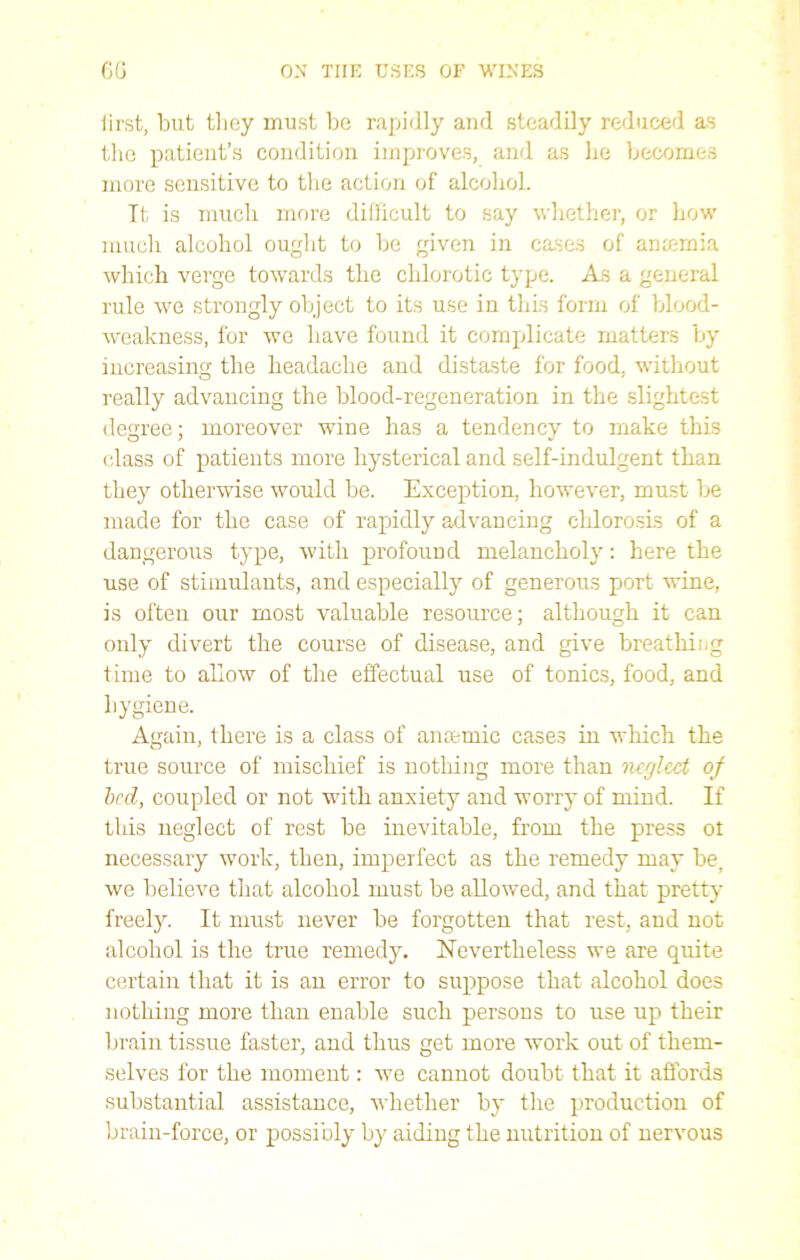 iirst, but they must be rapidly and steadily reduced as the patient’s condition improves, and as he becomes more sensitive to the action of alcohoL Tt is much more difficult to say whether, or how much alcohol ought to be given in cases of amemia which verge towards the chlorotic type. As a general rule we strongly object to its use in this form of blood- weakness, for we have found it complicate matters by increasing the headache and distaste for food, without really advancing the blood-regeneration in the slightest degree; moreover wine has a tendency to make this class of patients more hysterical and self-indulgent than they otherwise would be. Exception, however, must be made for the case of rapidly advancing chlorosis of a dangerous type, with profound melancholy: here the use of stimulants, and especially of generous port wine, is often our most valuable resource; although it can only divert the course of disease, and give breathiog time to allow of the effectual use of tonics, food, and hygiene. Again, there is a class of aneemic cases in which the true source of mischief is nothing more than neglect of bed, coupled or not with anxiety and worry of mind. If this neglect of rest be inevitable, from the press ot necessary work, then, imperfect as the remedy may be, we believe that alcohol must be allowed, and that pretty freely. It must never be forgotten that rest, and not alcohol is the true remedy. Nevertheless we are quite certain that it is an error to suppose that alcohol does nothing more than enable such persons to use up their brain tissue faster, and thus get more work out of them- selves for the moment: we cannot doubt that it affords substantial assistance, whether by the production of brain-force, or possibly by aiding the nutrition of nervous