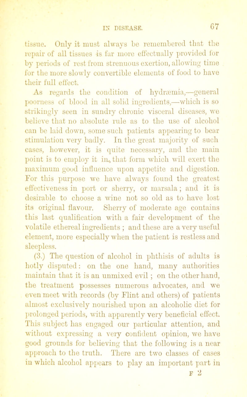 G7 tissue. Only it must always be remembered that the repair of all tissues -is far more effectually provided for by periods of rest from strenuous exertion, allowing time for the more slowly convertible elements of food to have their full effect. As regards the condition of hydnemia,—general poorness of blood in all solid ingredients,—-which is so strikingly seen in sundry chronic visceral diseases, we believe that no absolute rule as to the use of alcohol can be laid down, some such patients appearing to bear stimulation very badly. In the great majority of such cases, however, it is quite necessary, and the main point is to employ it in, that form which will exert the maximum good influence upon appetite and digestion. For this purpose we have always found the greatest effectiveness in port or sherry, or marsala; and it is desirable to choose a wine not so old as to have lost its original flavour. Sherry of moderate age contains this last qualification with a fair development of the volatile ethereal ingredients ; and these are a very useful element, more especially when the patient is restless and sleepless. (3.) The question of alcohol in phthisis of adults is hotly disputed: on the one hand, many authorities maintain that it is an unmixed evil; on the other hand, the treatment possesses numerous advocates, and we even meet with records (by Flint and others) of patients almost exclusively nourished upon an alcoholic diet for prolonged periods, with apparently very beneficial effect. This subject has engaged our particular attention, and without expressing a very confident opinion, we have good grounds for believing that the following is a near approach to the truth. There are two classes of cases in which alcohol appears to play an important part in F 2