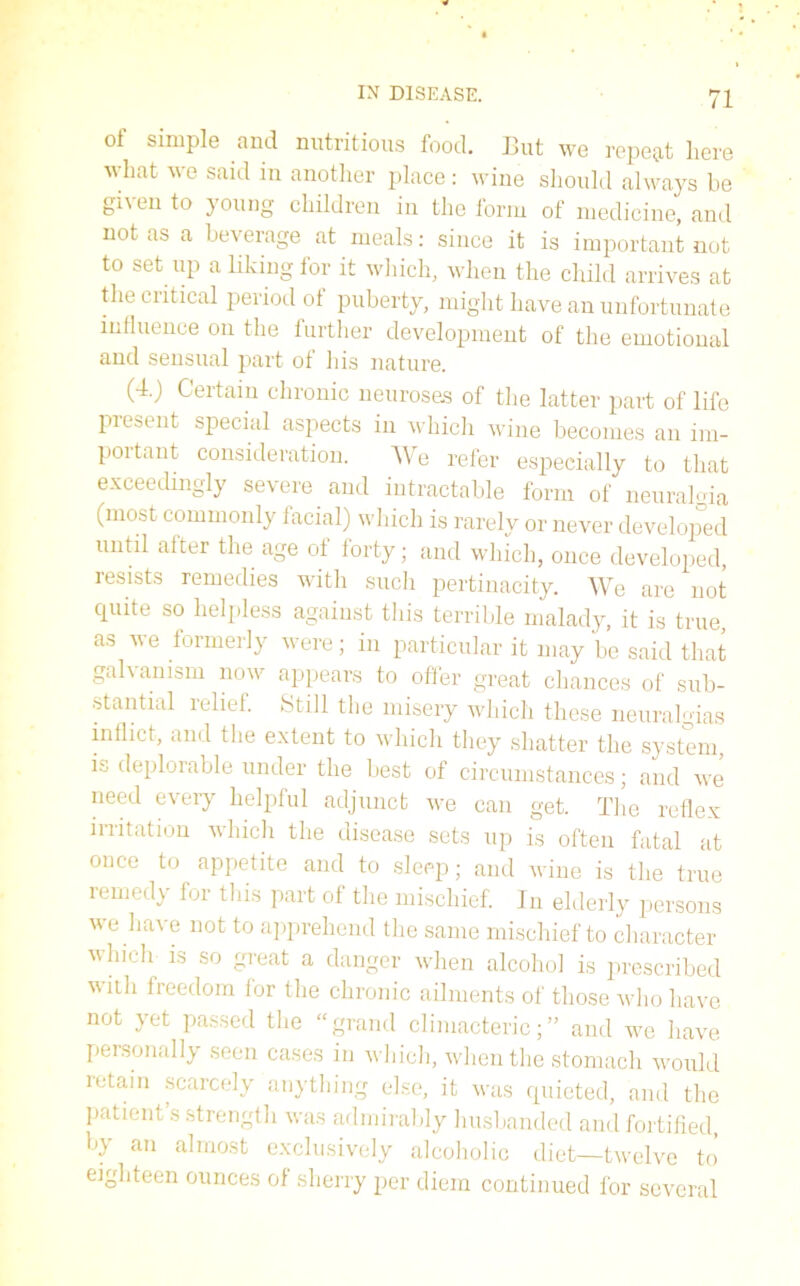 of simple and nutritious food. But we repeat here what we said in another place: wine should always be given to young children in the form of medicine, and not as a beverage at meals: since it is important not to set up a liking for it which, when the child arrives at the critical period ot puberty, might have an unfortunate influence on the further development of the emotional and sensual part of his nature. (4.) Certain chronic neuroses of the latter part of life present special aspects in which wine becomes an im- poitant consideration. AVe refer especially to that exceedingly severe and intractable form of neural-da (most commonly facial) which is rarely or never developed until after the age of forty; and which, once developed, resists remedies with such pertinacity. AVe are not quite so helpless against this terrible malady, it is true, as we formerly were; in particular it may be said that galvanism now appears to offer great chances of sub- stantial relief. Still the misery which these neural-das inflict, and the extent to which they shatter the system is deplorable under the best of circumstances; and we need every helpful adjunct we can get. The reflex irritation which the disease sets up is often fatal at once to appetite and to sleep; and wine is the true remedy for this part of the mischief. In elderly persons we have not to apprehend the same mischief to character which is so great a danger when alcohol is prescribed with freedom for the chronic ailments of those who have not yet passed the “grand climacteric;” and we have personally seen cases in which, when the stomach would retain scarcely anything else, it was quieted, and the patient s strength was admirably husbanded and fortified, by an almost exclusively alcoholic diet—twelve to eighteen ounces of sherry per diem continued for several