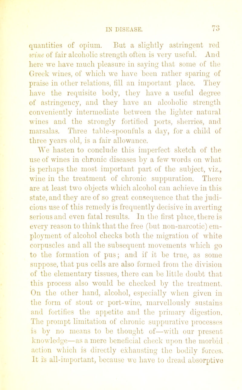 rro quantities of opium. But a slightly astringent red vrine of fair alcoholic strength often is very useful. And here we have much pleasure in saying that some of the Greek wines, of which we have been rather sparing of praise in other relations, fill an important place. They have the requisite body, they have a useful degree of astringency, and they have an alcoholic strength conveniently intermediate between the lighter natural wines and the strongly fortified ports, sherries, and marsalas. Three table-spooululs a day, for a child of three years old, is a fair allowance. We hasten to conclude this imperfect sketch of the use of wines in chronic diseases by a few words on what is perhaps the most important part of the subject, viz., wine in the treatment of chronic suppuration. There are at least two objects which alcohol can achieve in this state, and they are of so great consequence that the judi- cious use of this remedy is frequently decisive in averting serious and even fatal results. In the first place, there is every reason to think that the free (but non-narcotic) em- ployment of alcohol checks both the migration of white corpuscles and all the subsequent movements which go to the formation of pus; and if it be true, as some suppose, that pus cells are also formed from the division of the elementary tissues, there can be little doubt that this process also would be checked by the treatment. On the other hand, alcohol, especially when given in the form of stout or port-wine, marvellously sustains and fortifies the appetite and the primary digestion. The prompt limitation of chronic suppurative processes is by no means to be thought of—with our present knowledge—as a mere beneficial check upon the morbid action which is directly exhausting the bodily forces. It is all-important, because we have to dread absorptive