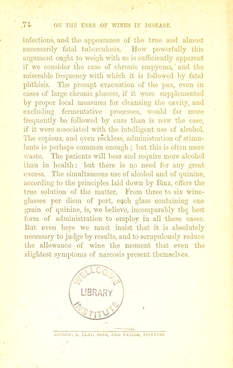 infections, and the appearance of the true and almost necessarily fatal tuberculosis. How powerfully this argument ought to weigh with us is sufficiently apparent if we consider the case of chronic empyema, ’ and the miserable frequency with which it is followed by fatal phthisis. The prompt evacuation of the pus, even in cases of large chronic abscess, if it were supplemented by proper local measures for cleansing the cavity, and excluding fermentative processes, would far more frequently be followed by cure than is now the case, if it were associated with the intelligent use of alcohol. The copious, and even reckless, administration of stimu- lants is perhaps common enough ; but this is often mere waste. The patients will bear and require more alcohol than in health: but there is no need for any great excess. The simultaneous use of alcohol and of quinine, according to the principles laid down by Binz, Offers the true solution of the matter. From three to six wine- glasses per diem of port, e^ch glass containing one grain of quinine, is, we believe, incomparably the best form of administration to employ in all these cases. But even here we must insist that it is absolutely necessary to judge by results, and to scrupulously reduce the allowance of wine the moment that even the slightest .symptoms of narcosis present themselves. LONDON; R. CLAY, SONS, AND TAYLOR, PRINTERS