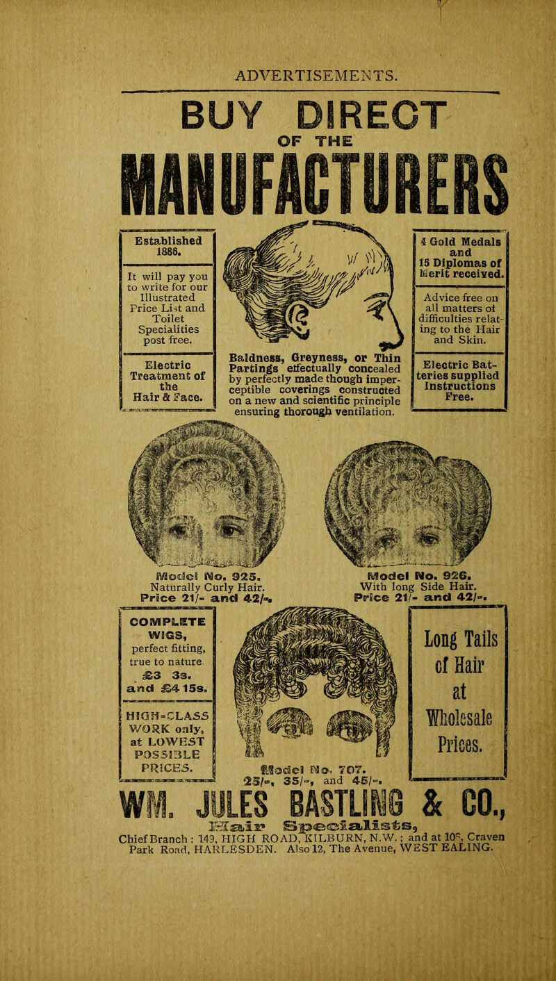 T ADVERTISEMENTS. BUY DIRECT OF THE IMBFJUT8REIS Established 1888. It will pay you to write for our Illustrated Price List and Toilet Specialities post free. Electric Treatment of the Hair & Face. Baldness, Greyness, or Thin Partings effectually concealed by perfectly made though imper- ceptible coverings constructed on a new and scientific principle ensuring thorough ventilation. 4 Gold Medals and 15 Diplomas of Merit received. Advice free on all matters of difficulties relat- ing to the Hair and Skin. Electric Bat- teries supplied Instructions Free. No. 926. Side Hair. arsd 42/-. COMPLETE WIGS, perfect fitting, true to nature. 3s. arsd £4 15s. HIGH-CLASS WORK only, at LOWEST POSSIBLE PRICES. NO, 707. , and 45/-. Long Tails of Hair at Wholesale Prices. Wt JULES BASTUN8 & GO., IStaii? Specialists, Chief Branch : 149, HIGH ROAD, KILBURN, N.W.; and at 10”, Craven Park Road, HARLESDEN. Also 12, The Avenue, WEST EALING.