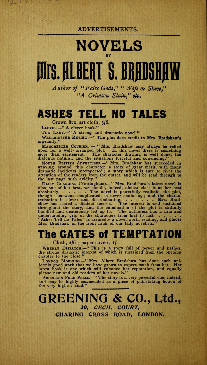 NOVELS BY MLBEiT S. BWSIII Author of “ False Gods” “ Wife or Slave” “A Crimson Stain” etc. ASHES TELL NO TALES Crown 8vo, art cloth, 3/6. Lloyds.—” A clever book.” The Lady.—“ A strong and dramatic novel.” Westminster Review.—” The plot does credit to Mrs. Bradshaw’s ingenuity.” Manchester Courier. — ” Mrs. Bradshaw may always be relied upon for a well - arranged plot. In this novel there is something more than excitement. The character drawing is well done, the dialogue natural, and the situations forceful and convincing.” North British Advertiser.—” Mrs. Bradshaw has succeeded in weaving: around this character a story of great merit, with many dramatic incidents interspersed; a story which is sure to rivet the attention of the readers from the outset, and will be read through to the last page with avidity.” Daily Guardian (Nottingham).—” Mrs. Bradshaw’s latest novel is also one of her best, we should, indeed, almost class it as her best absolutely The novel is powerfully realistic, the plot, though somewhat complicated, is never confusing; and the charac- terisation is clever and discriminating Mrs. Brad- shaw has scored a distinct success. The interest is well sustained throughout the story, and the culmination of the plot is skilfully handled and dexterously led up to. The authoress has a firm and understanding grip of the characters from first to last ‘ Ashes Tell no Tales ’ is assuredly a novel worth reading, and places Mrs. Bradshaw in the front rank of our lady novelists.” The GATES of TEMPTATION Cloth, 2/6 ; paper covers, 1/-. Weekly Dispatch.— This is a story full of power and pathos, the strong dramatic interest of which is sustained from the opening chapter to the close.” London Morning.—” Mrs. Albert Bradshaw has done such uni- formly good work that we have grown to expect much from her. Her latest book is one which will enhance her reputation, and equally please new and old readers of her novels.” Aberdeen Free Press.— The story is a very powerful one, indeed, and may be highly commended as a piece of painstaking fiction of the very highest kind.” GREENING & CO., Ltd., 20, CECIL COURT, CHARING CROSS ROAD. LONDON.