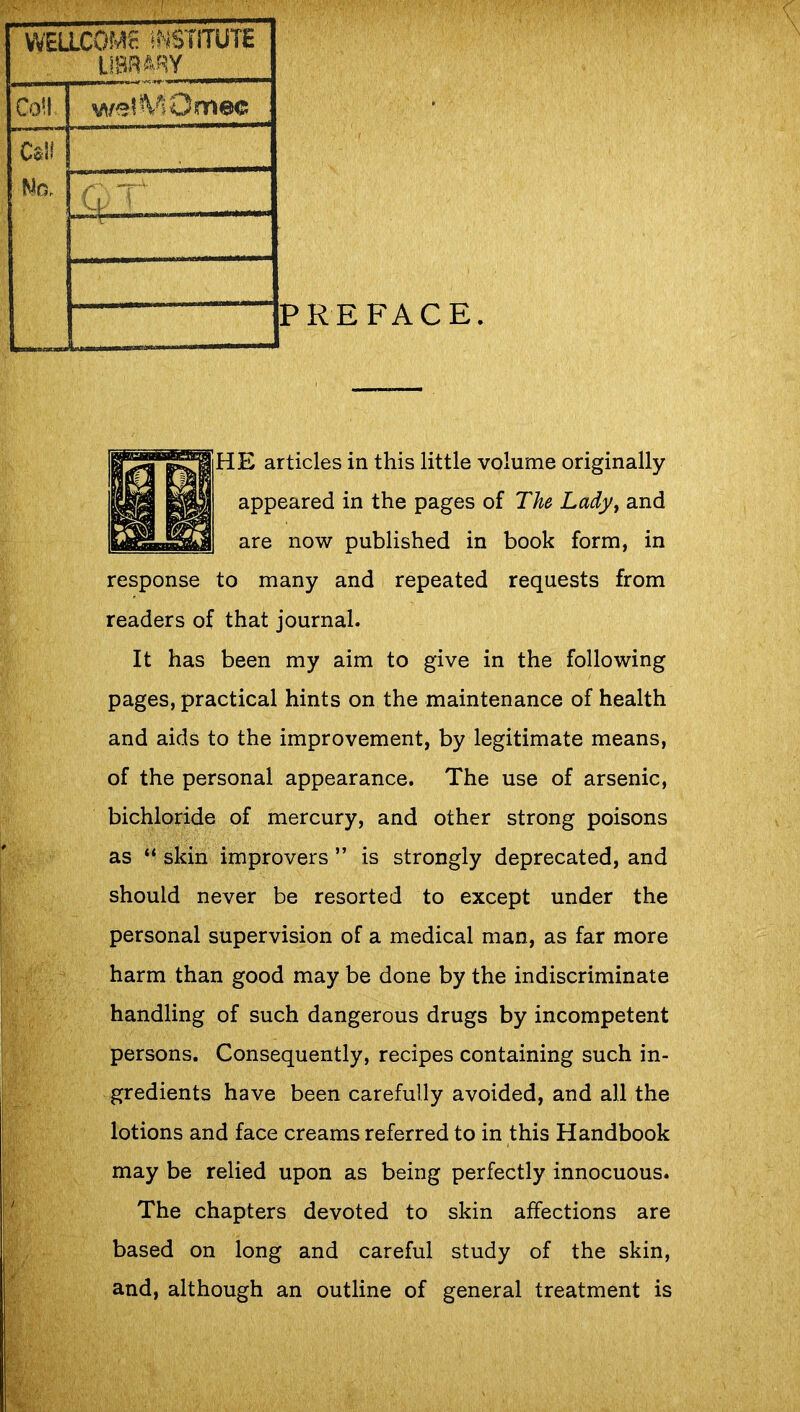 WELLCOME INSTITUTE LIBRARY Co*i! wQfMOftiec Cali ! Mo, •a, t - PREFACE HE articles in this little volume originally appeared in the pages of The Lady, and are now published in book form, in response to many and repeated requests from readers of that journal. It has been my aim to give in the following pages, practical hints on the maintenance of health and aids to the improvement, by legitimate means, of the personal appearance. The use of arsenic, bichloride of mercury, and other strong poisons as “ skin improvers ” is strongly deprecated, and should never be resorted to except under the personal supervision of a medical man, as far more harm than good may be done by the indiscriminate handling of such dangerous drugs by incompetent persons. Consequently, recipes containing such in- gredients have been carefully avoided, and all the lotions and face creams referred to in this Handbook may be relied upon as being perfectly innocuous. The chapters devoted to skin affections are based on long and careful study of the skin, and, although an outline of general treatment is