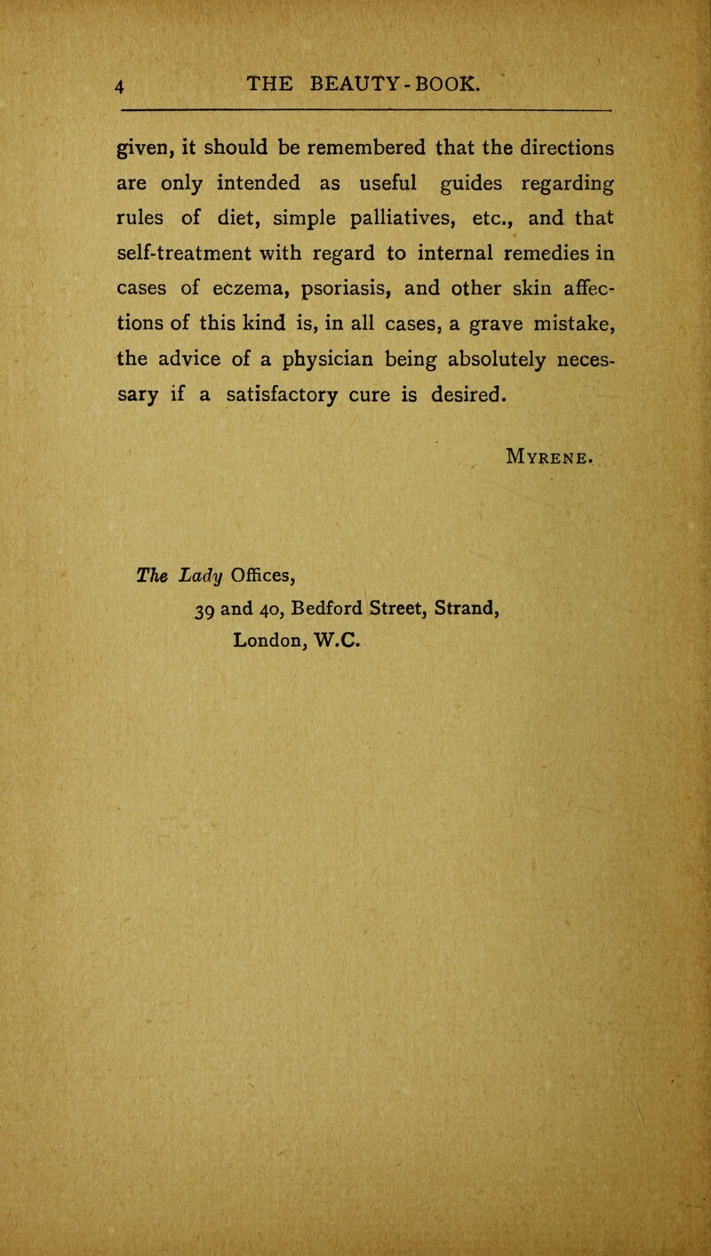 given, it should be remembered that the directions are only intended as useful guides regarding rules of diet, simple palliatives, etc., and that self-treatment with regard to internal remedies in cases of eczema, psoriasis, and other skin affec- tions of this kind is, in all cases, a grave mistake, the advice of a physician being absolutely neces- sary if a satisfactory cure is desired. Myrene. The Lady Offices, 39 and 40, Bedford Street, Strand, London, W.C.