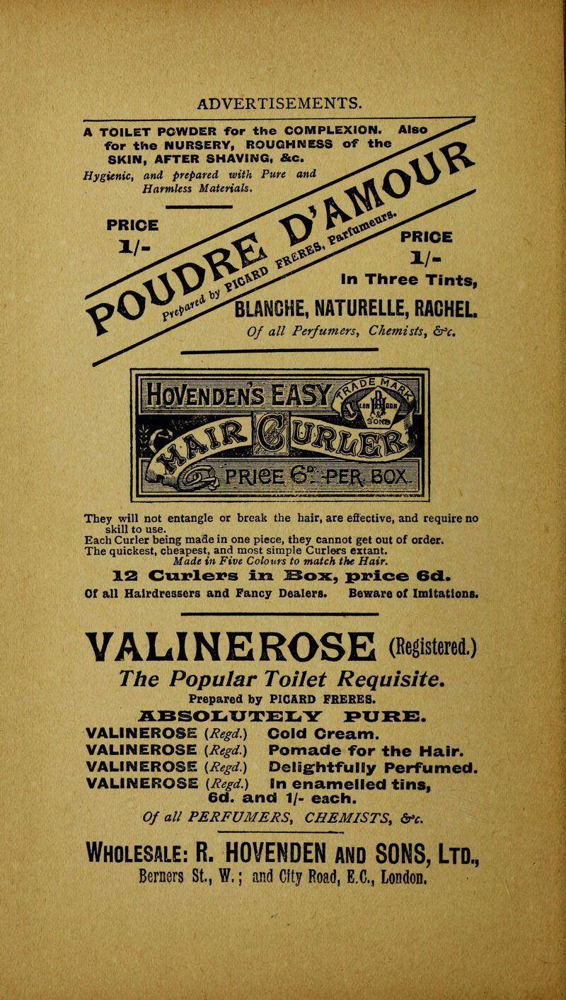 A TOILET POWDER for the COMPLEXION, for the NURSERY, ROUGHNESS of the SKIN, AFTER SHAVING, &C. Hygienic, and prepared with Pure and Harmless Materials. PRICE i/- ln Three Tints, 'BLANCHE, NATURELLE, RACHEL. Of all Perfumers, Chemists, Sfc. They will not entangle or break the hair, are effective, and require no skill to use. Each Curler being made in one piece, they cannot get out of order. The quickest, cheapest, and most simple Curlers extant. Made in Five Colours to match the Hair. 12 Curlers in Box, price 6d. Of all Hairdressers and Fancy Dealers. Beware of Imitations. VALINE ROSE (Registered.) The Popular Toilet Requisite. Prepared by PICARD FRERES. ABSODUTEI.Y PURE. VALINEROSE (Regd.) Cold Cream. VALINEROSE {Regd.) Pomade for the Hair. VALINEROSE (Regd.) Delightfully Perfumed. VALINEROSE (Regd.) In enamelled tins, 6d. and 1/- each. Of all PERFUMERS, CHEMISTS, &c. WHOLESALE: B. HOVENDEN and SONS, Ltd., Berners St,, W.; and City Road, E.C., London.