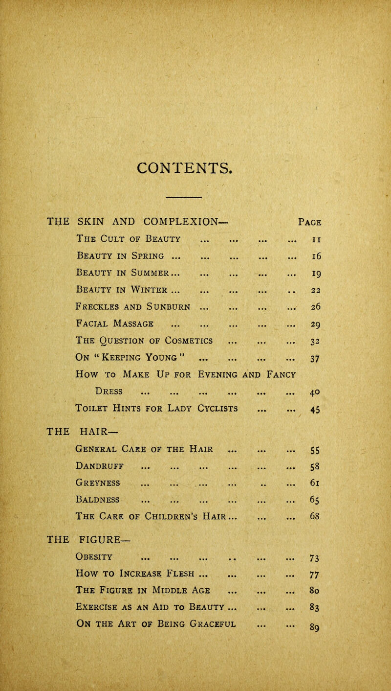 THE SKIN AND COMPLEXION— The Cult of Beauty Beauty in Spring Beauty in Summer Beauty in Winter Freckles and Sunburn Facial Massage ... The Question of Cosmetics On “ Keeping Young ” How to Make Up for Evening and Fancy Dress Toilet Hints for Lady Cyclists THE Hair- General Care of the Hair Dandruff Greyness Baldness The Care of Children’s Hair THE FIGURE- OBESITY How to Increase Flesh The Figure in Middle Age Exercise as an Aid to Beauty ... On the Art of Being Graceful Page ii 16 19 22 26 29 32 37 40 45 55 58 61 65 68 73 77 80 83 89