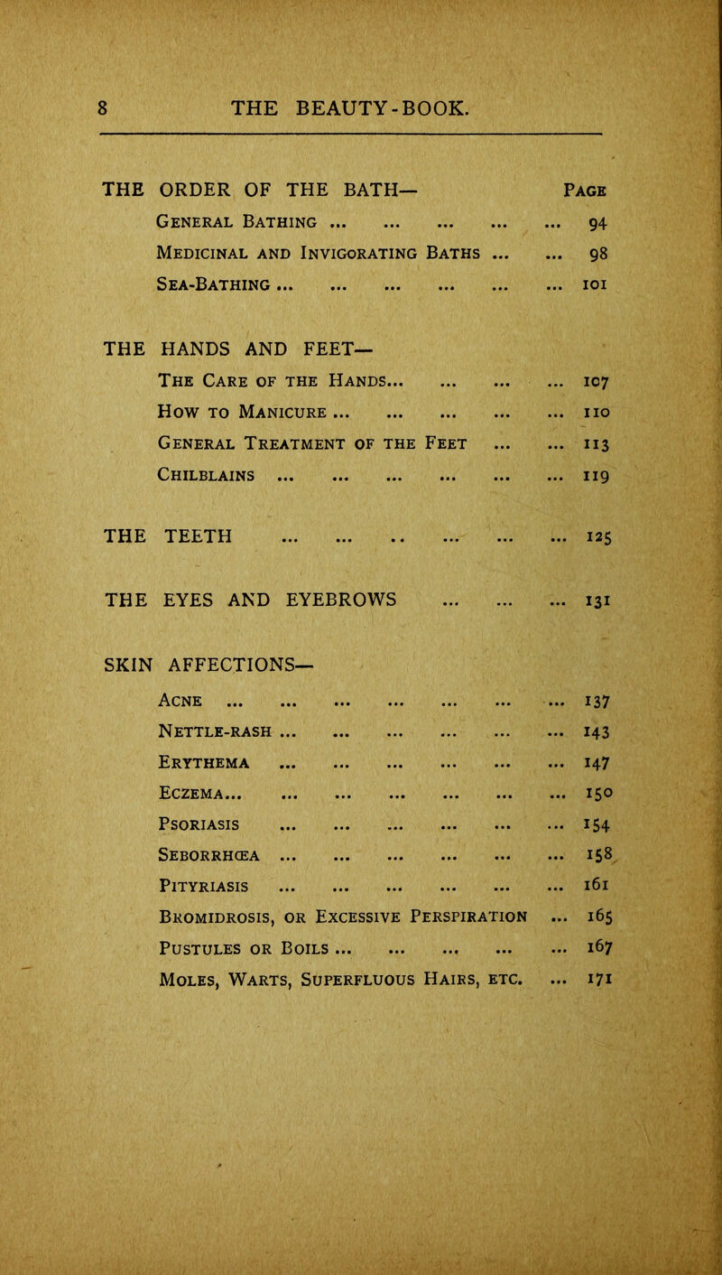 THE ORDER OF THE BATH— General Bathing Medicinal and Invigorating Baths ... Sea-Bathing THE HANDS AND FEET— The Care of the Hands How to Manicure General Treatment of the Feet Chilblains THE TEETH THE EYES AND EYEBROWS SKIN AFFECTIONS— Acne Nettle-rash Erythema Eczema Psoriasis Seborrhcea Pityriasis Bkomidrosis, or Excessive Perspiration Pustules or Boils Moles, Warts, Superfluous Hairs, etc. Page ... 94 ... 98 ... IOI ... 107 ... no ... 113 ... 119 ... 125 ... 131 ... 137 ... 143 ... 147 ... 150 ... 154 ... 158 ... 161 ... 165 ... 167 ... 171