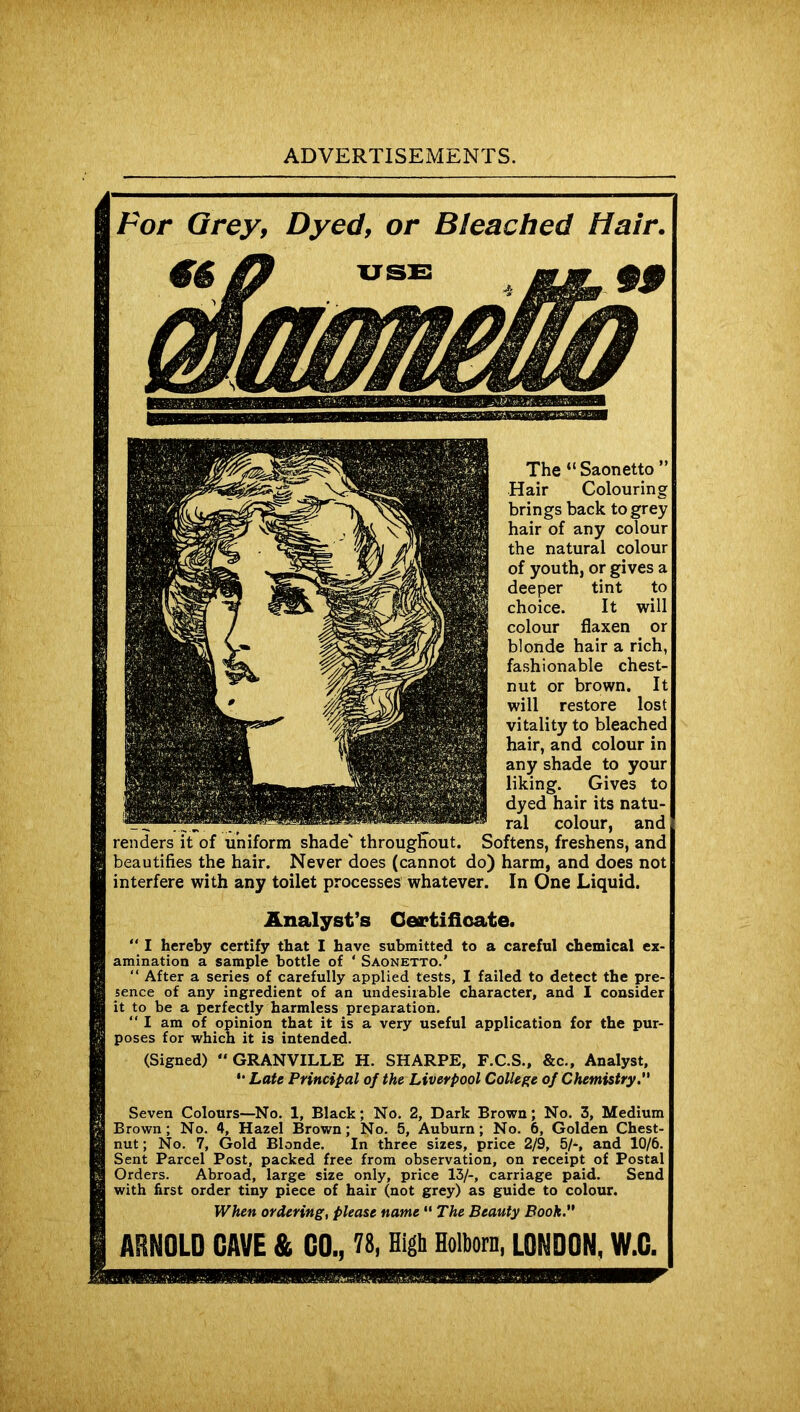 Bleached Hair. Hair Colouring brings back to grey of any colour the natural colour of youth, or gives a deeper tint to choice. It will colour flaxen or blonde hair a rich, fashionable chest- nut or brown. It restore lost vitality to bleached hair, and colour in to your Gives to its natu- ^ ral colour, and renders it of uniform shade' throughout. Softens, freshens, and beautifies the hair. Never does (cannot do) harm, and does not interfere with any toilet processes whatever. In One Liquid. Analyst’s Certificate* “ I hereby certify that I have submitted to a careful chemical ex- amination a sample bottle of * Saonetto.’ “ After a series of carefully applied tests, I failed to detect the pre- sence of any ingredient of an undesirable character, and I consider it to be a perfectly harmless preparation. “ I am of opinion that it is a very useful application for the pur- poses for which it is intended. (Signed) “GRANVILLE H. SHARPE, F.C.S., &c.. Analyst, *• Late Principal of the Liverpool College of Chemistry. Seven Colours—No. 1, Black; No. 2, Dark Brown; No. 3, Medium 3rown; No. 4, Hazel Brown; No. 5, Auburn; No. 6, Golden Chest- nit; No. 7, Gold Blonde. In three sizes, price 2/9, 5/-, and 10/6. Sent Parcel Post, packed free from observation, on receipt of Postal Orders. Abroad, large size only, price 13/-, carriage paid. Send first order tiny piece of hair (not grey) as guide to colour. When ordering, please name “ The Beauty Booh. ARNOLD GAVE & GO., 78, High Holborn, LONDON, W.C.