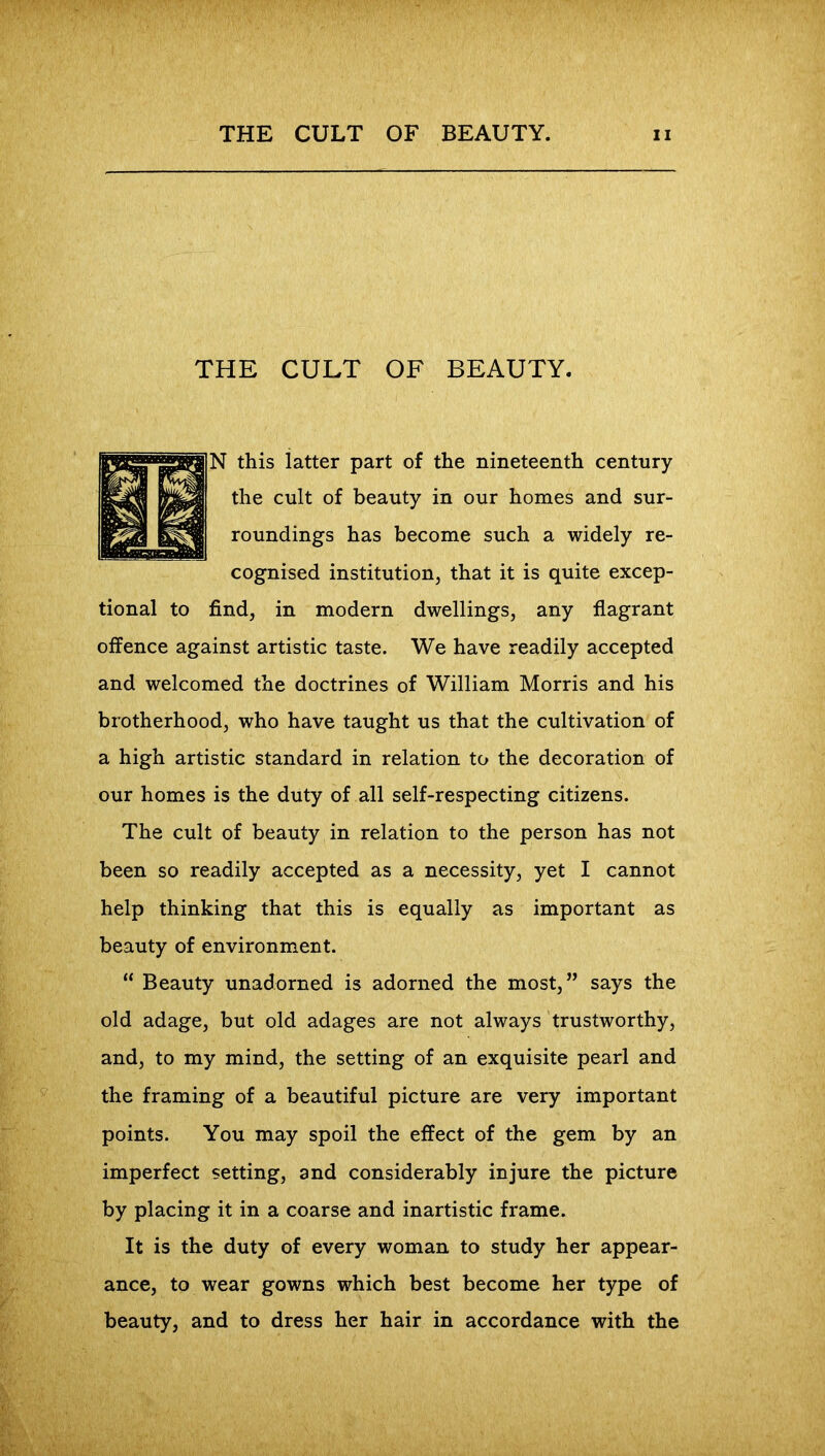 THE CULT OF BEAUTY. this latter part of the nineteenth century the cult of beauty in our homes and sur- roundings has become such a widely re- cognised institution, that it is quite excep- tional to find, in modern dwellings, any flagrant offence against artistic taste. We have readily accepted and welcomed the doctrines of William Morris and his brotherhood, who have taught us that the cultivation of a high artistic standard in relation to the decoration of our homes is the duty of all self-respecting citizens. The cult of beauty in relation to the person has not been so readily accepted as a necessity, yet I cannot help thinking that this is equally as important as beauty of environment. “ Beauty unadorned is adorned the most,” says the old adage, but old adages are not always trustworthy, and, to my mind, the setting of an exquisite pearl and the framing of a beautiful picture are very important points. You may spoil the effect of the gem by an imperfect setting, and considerably injure the picture by placing it in a coarse and inartistic frame. It is the duty of every woman to study her appear- ance, to wear gowns which best become her type of beauty, and to dress her hair in accordance with the