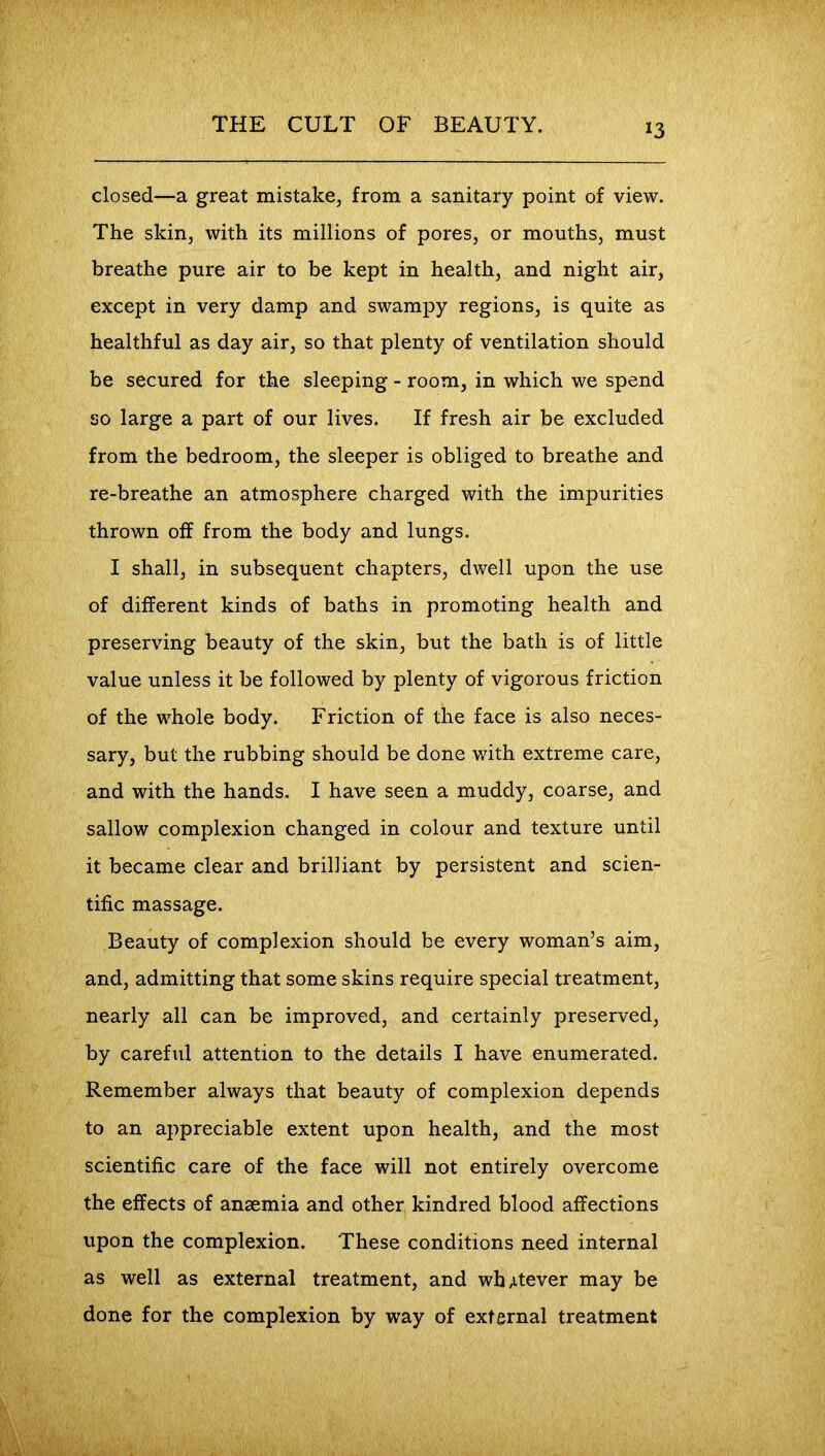 closed—a great mistake, from a sanitary point of view. The skin, with its millions of pores, or mouths, must breathe pure air to be kept in health, and night air, except in very damp and swampy regions, is quite as healthful as day air, so that plenty of ventilation should be secured for the sleeping - room, in which we spend so large a part of our lives. If fresh air be excluded from the bedroom, the sleeper is obliged to breathe and re-breathe an atmosphere charged with the impurities thrown off from the body and lungs. I shall, in subsequent chapters, dwell upon the use of different kinds of baths in promoting health and preserving beauty of the skin, but the bath is of little value unless it be followed by plenty of vigorous friction of the whole body. Friction of the face is also neces- sary, but the rubbing should be done with extreme care, and with the hands. I have seen a muddy, coarse, and sallow complexion changed in colour and texture until it became clear and brilliant by persistent and scien- tific massage. Beauty of complexion should be every woman’s aim, and, admitting that some skins require special treatment, nearly all can be improved, and certainly preserved, by careful attention to the details I have enumerated. Remember always that beauty of complexion depends to an appreciable extent upon health, and the most scientific care of the face will not entirely overcome the effects of anaemia and other kindred blood affections upon the complexion. These conditions need internal as well as external treatment, and whatever may be done for the complexion by way of external treatment