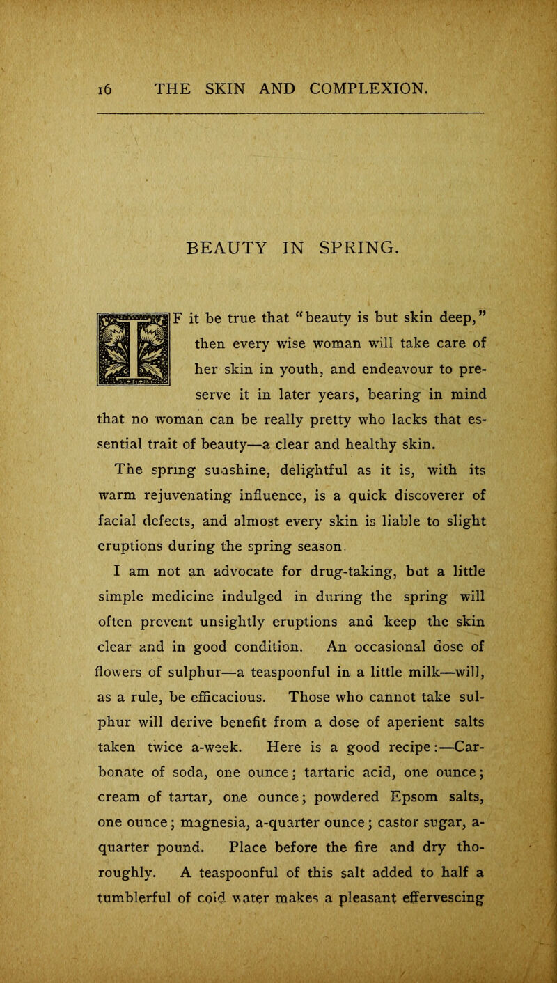 BEAUTY IN SPRING. F it be true that “beauty is but skin deep,” then every wise woman will take care of her skin in youth, and endeavour to pre- serve it in later years, bearing in mind that no woman can be really pretty who lacks that es- sential trait of beauty—a clear and healthy skin. The spring sunshine, delightful as it is, with its warm rejuvenating influence, is a quick discoverer of facial defects, and almost every skin is liable to slight eruptions during the spring season. I am not an advocate for drug-taking, bat a little simple medicine indulged in during the spring will often prevent unsightly eruptions and keep the skin clear and in good condition. An occasional dose of flowers of sulphur—a teaspoonful in a little milk—will, as a rule, be efficacious. Those who cannot take sul- phur will derive benefit from a dose of aperient salts taken twice a-week. Here is a good recipe:—Car- bonate of soda, one ounce; tartaric acid, one ounce; cream of tartar, one ounce; powdered Epsom salts, one ounce; magnesia, a-quarter ounce; castor sugar, a- quarter pound. Place before the fire and dry tho- roughly. A teaspoonful of this salt added to half a tumblerful of cold vater makes a pleasant effervescing