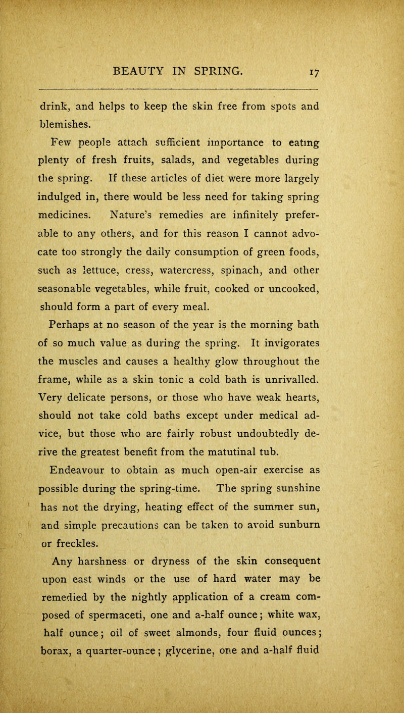 *7 drink, and helps to keep the skin free from spots and blemishes. Few people attach sufficient importance to eating plenty of fresh fruits, salads, and vegetables during the spring. If these articles of diet were more largely indulged in, there would be less need for taking spring medicines. Nature’s remedies are infinitely prefer- able to any others, and for this reason I cannot advo- cate too strongly the daily consumption of green foods, such as lettuce, cress, watercress, spinach, and other seasonable vegetables, while fruit, cooked or uncooked, should form a part of every meal. Perhaps at no season of the year is the morning bath of so much value as during the spring. It invigorates the muscles and causes a healthy glow throughout the frame, while as a skin tonic a cold bath is unrivalled. Very delicate persons, or those who have weak hearts, should not take cold baths except under medical ad- vice, but those who are fairly robust undoubtedly de- rive the greatest benefit from the matutinal tub. Endeavour to obtain as much open-air exercise as possible during the spring-time. The spring sunshine has not the drying, heating effect of the summer sun, and simple precautions can be taken to avoid sunburn or freckles. Any harshness or dryness of the skin consequent upon east winds or the use of hard water may be remedied by the nightly application of a cream com- posed of spermaceti, one and a-half ounce; white wax, half ounce; oil of sweet almonds, four fluid ounces; borax, a quarter-ounce; glycerine, one and a-half fluid