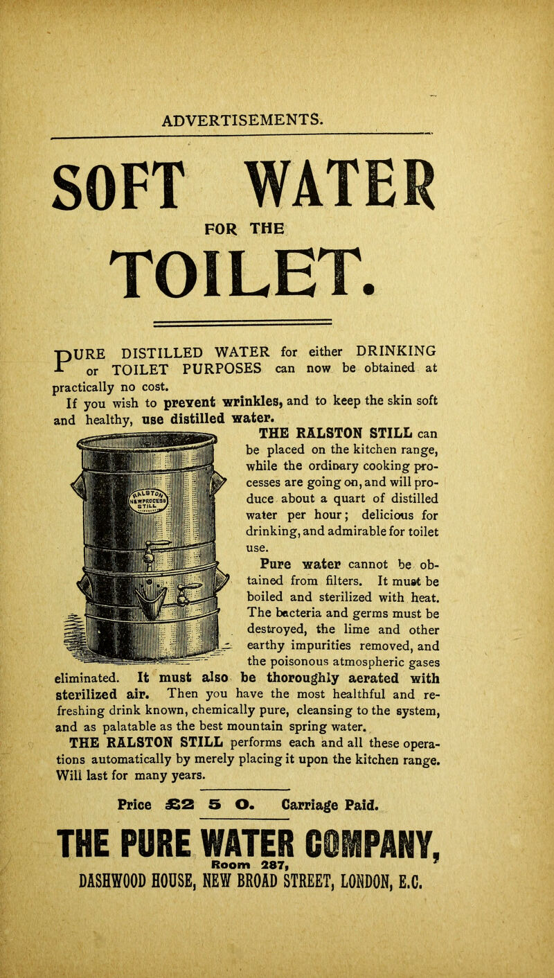 SOFT WATER FOR THE TOILET. PURE DISTILLED WATER for either DRINKING or TOILET PURPOSES can now be obtained at practically no cost. If you wish to prevent wrinkles, and to keep the skin soft and healthy, use distilled water. THE RALSTON STILL can be placed on the kitchen range, while the ordinary cooking pro- cesses are going on, and will pro- duce about a quart of distilled water per hour; delicious for drinking, and admirable for toilet use. Pure water cannot be ob- tained from filters. It must be boiled and sterilized with heat. The bacteria and germs must be destroyed, the lime and other earthy impurities removed, and the poisonous atmospheric gases eliminated. It must also be thoroughly aerated with sterilized air. Then you have the most healthful and re- freshing drink known, chemically pure, cleansing to the system, and as palatable as the best mountain spring water. THE RALSTON STILL performs each and all these opera- tions automatically by merely placing it upon the kitchen range. Will last for many years. Price J32 5 O. Carriage Paid. THE PURE WATER COMPANY, Room 287, 7 DASHWOOD HOUSE, NEW BROAD STREET, LONDON, E.C.