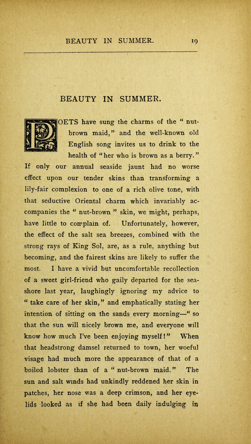 BEAUTY IN SUMMER. TS have sung the charms of the “ nut- brown maid,” and the well-known old English song invites us to drink to the health of “ her who is brown as a berry. ” If only our annual seaside jaunt had no worse effect upon our tender skins than transforming a lily-fair complexion to one of a rich olive tone, with that seductive Oriental charm which invariably ac- companies the “ nut-brown ” skin, we might, perhaps, have little to complain of. Unfortunately, however, the effect of the salt sea breezes, combined with the strong rays of King Sol, are, as a rule, anything but becoming, and the fairest skins are likely to suffer the most. I have a vivid but uncomfortable recollection of a sweet girl-friend who gaily departed for the sea- shore last year, laughingly ignoring my advice to  take care of her skin,” and emphatically stating her intention of sitting on the sands every morning—“ so that the sun will nicely brown me, and everyone will know how much I’ve been enjoying myself!” When that headstrong damsel returned to town, her woeful visage had much more the appearance of that of a boiled lobster than of a  nut-brown maid. ” The sun and salt winds had unkindly reddened her skin in patches, her nose was a deep crimson, and her eye- lids looked as if she had been daily indulging ip