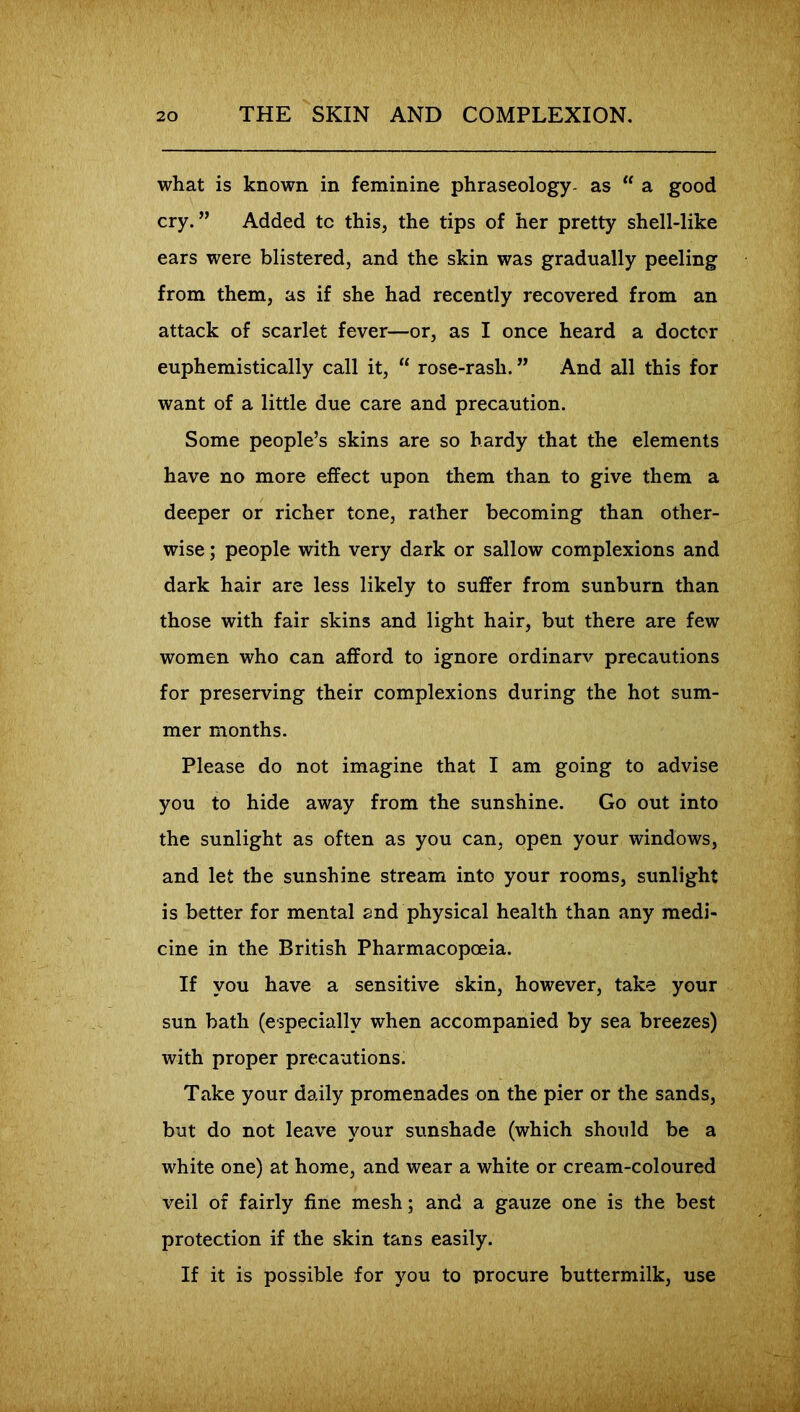 what is known in feminine phraseology- as “ a good cry.” Added tc this, the tips of her pretty shell-like ears were blistered, and the skin was gradually peeling from them, as if she had recently recovered from an attack of scarlet fever—or, as I once heard a doctor euphemistically call it,  rose-rash. ” And all this for want of a little due care and precaution. Some people’s skins are so hardy that the elements have no more effect upon them than to give them a deeper or richer tone, rather becoming than other- wise ; people with very dark or sallow complexions and dark hair are less likely to suffer from sunburn than those with fair skins and light hair, but there are few women who can afford to ignore ordinary precautions for preserving their complexions during the hot sum- mer months. Please do not imagine that I am going to advise you to hide away from the sunshine. Go out into the sunlight as often as you can, open your windows, and let the sunshine stream into your rooms, sunlight is better for mental and physical health than any medi- cine in the British Pharmacopoeia. If you have a sensitive skin, however, take your sun bath (especially when accompanied by sea breezes) with proper precautions. Take your daily promenades on the pier or the sands, but do not leave your sunshade (which should be a white one) at home, and wear a white or cream-coloured veil of fairly fine mesh; and a gauze one is the best protection if the skin tans easily. If it is possible for you to procure buttermilk, use