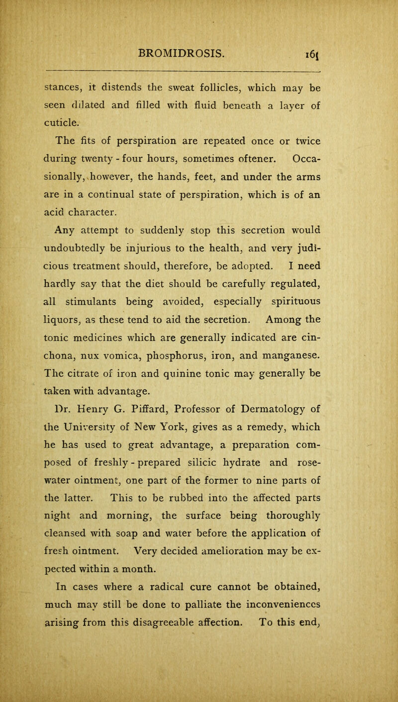 BROMIDROSIS. i6i stances, it distends the sweat follicles, which may be seen dilated and filled with fluid beneath a layer of cuticle. The fits of perspiration are repeated once or twice during twenty - four hours, sometimes oftener. Occa- sionally,, however, the hands, feet, and under the arms are in a continual state of perspiration, which is of an acid character. Any attempt to suddenly stop this secretion would undoubtedly be injurious to the health, and very judi- cious treatment should, therefore, be adopted. I need hardly say that the diet should be carefully regulated, all stimulants being avoided, especially spirituous liquors, as these tend to aid the secretion. Among the tonic medicines which are generally indicated are cin- chona, nux vomica, phosphorus, iron, and manganese. The citrate of iron and quinine tonic may generally be taken with advantage. Dr. Henry G. Piffard, Professor of Dermatology of the University of New York, gives as a remedy, which he has used to great advantage, a preparation com- posed of freshly - prepared silicic hydrate and rose- water ointment, one part of the former to nine parts of the latter. This to be rubbed into the affected parts night and morning, the surface being thoroughly cleansed with soap and water before the application of fresh ointment. Very decided amelioration may be ex- pected within a month. In cases where a radical cure cannot be obtained, much may still be done to palliate the inconveniences arising from this disagreeable affection. To this end.