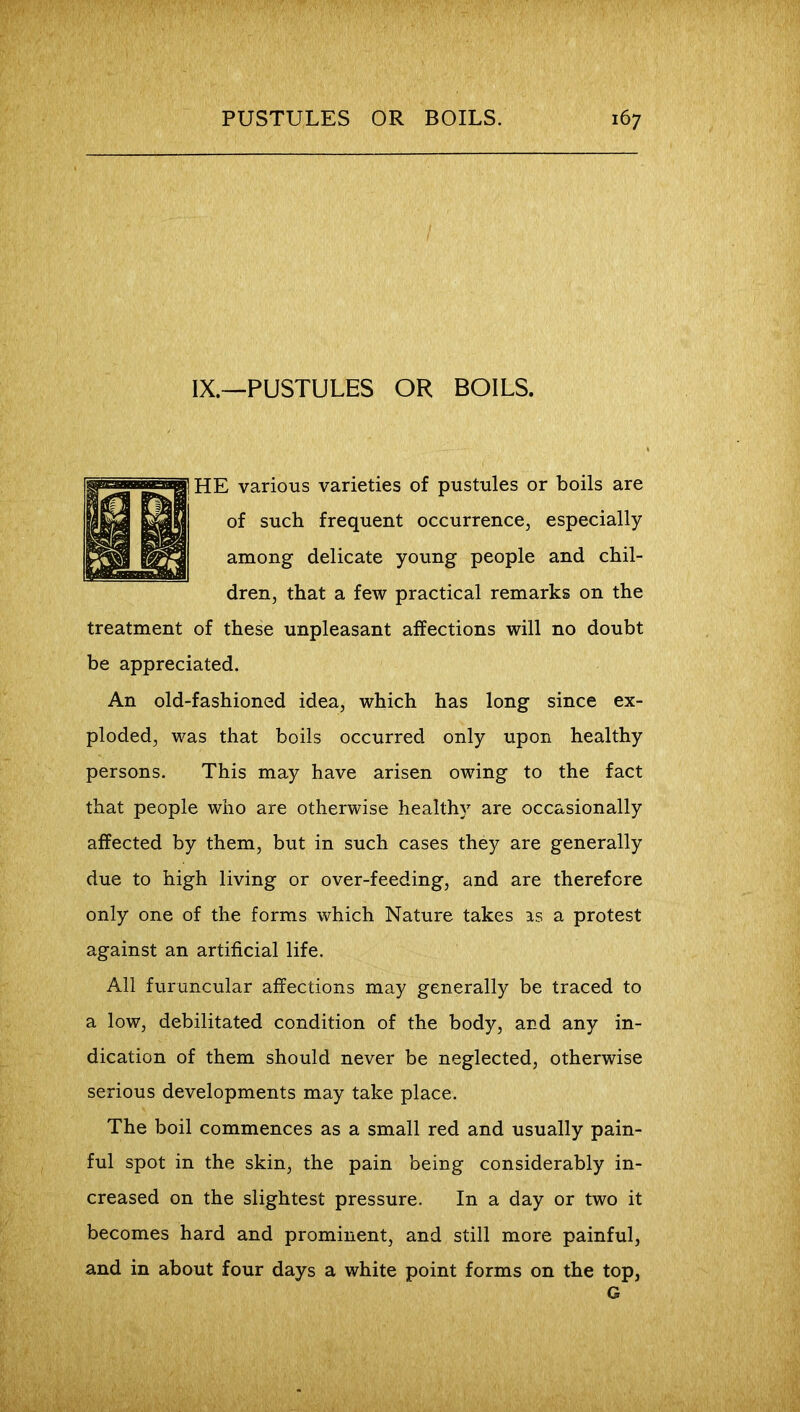 IX.—PUSTULES OR BOILS. HE various varieties of pustules or boils are of such frequent occurrence, especially among delicate young people and chil- dren, that a few practical remarks on the treatment of these unpleasant affections will no doubt be appreciated. An old-fashioned idea, which has long since ex- ploded, was that boils occurred only upon healthy persons. This may have arisen owing to the fact that people who are otherwise healthy are occasionally affected by them, but in such cases they are generally due to high living or over-feeding, and are therefore only one of the forms which Nature takes as a protest against an artificial life. All furuncular affections may generally be traced to a low, debilitated condition of the body, and any in- dication of them should never be neglected, otherwise serious developments may take place. The boil commences as a small red and usually pain- ful spot in the skin, the pain being considerably in- creased on the slightest pressure. In a day or two it becomes hard and prominent, and still more painful, and in about four days a white point forms on the top, G