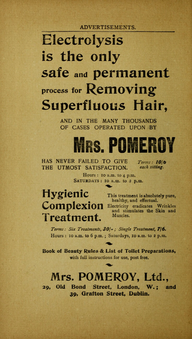 ADVERTISEMENTS. Electrolysis is the only safe and permanent process for Removing Superfluous Hair, AND IN THE MANY THOUSANDS OF CASES OPERATED UPON BY Mrs. POMEROY HAS NEVER FAILED TO GIVE Terms: 101b THE UTMOST SATISFACTION. each sitting. Hours : io a.m. to 4 p.m, Saturdays : 10 a.m. to 2 p.m. Hygienic Complexion Treatment. This treatment is absolutely pure, healthy, and effectual. Electricity eradicates Wrinkles and stimulates the Skin and Muscles. Terms : Six Treatments, 301= ; Single Treatment, 7(6. Hours : 10 a.m. to 6 p.m. ; Saturdays, 10 a.m. to 2 p.m. Book of Beauty Rules & List of Toilet Preparations, with full instructions for use, post free. Mrs. POMEROY, Ltd., 29, Old Bond Street, London, W.; and 39, Grafton Street, Dublin.