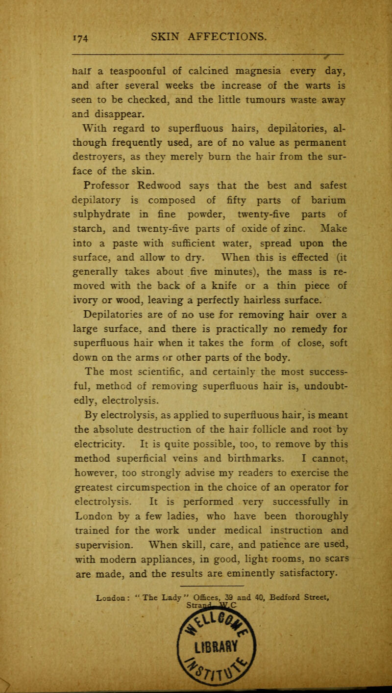 half a teaspoonful of calcined magnesia every day, and after several weeks the increase of the warts is seen to be checked, and the little tumours waste away and disappear. With regard to superfluous hairs, depilatories, al- though frequently used, are of no value as permanent destroyers, as they merely bum the hair from the sur- face of the skin. Professor Redwood says that the best and safest depilatory is composed of fifty parts of barium sulphydrate in fine powder, twenty-five parts of starch, and twenty-five parts of oxide of zinc. Make into a paste with sufficient water, spread upon the surface, and allow to dry. When this is effected (it generally takes about five minutes), the mass is re- moved with the back of a knife or a thin piece of ivory or wood, leaving a perfectly hairless surface. Depilatories are of no use for removing hair over a large surface, and there is practically no remedy for superfluous hair when it takes the form of close, soft down on the arms or other parts of the body. The most scientific, and certainly the most success- ful, method of removing superfluous hair is, undoubt- edly, electrolysis. By electrolysis, as applied to superfluous hair, is meant the absolute destruction of the hair follicle and root by electricity. It is quite possible, too, to remove by this method superficial veins and birthmarks. I cannot, however, too strongly advise my readers to exercise the greatest circumspection in the choice of an operator for electrolysis. It is performed very successfully in London by a few ladies, who have been thoroughly trained for the work under medical instruction and supervision. WTien skill, care, and patience are used, with modem appliances, in good, light rooms, no scars are made, and the results are eminently satisfactory. London: “ The Lady Offices, 39 and 40, Bedford Street,