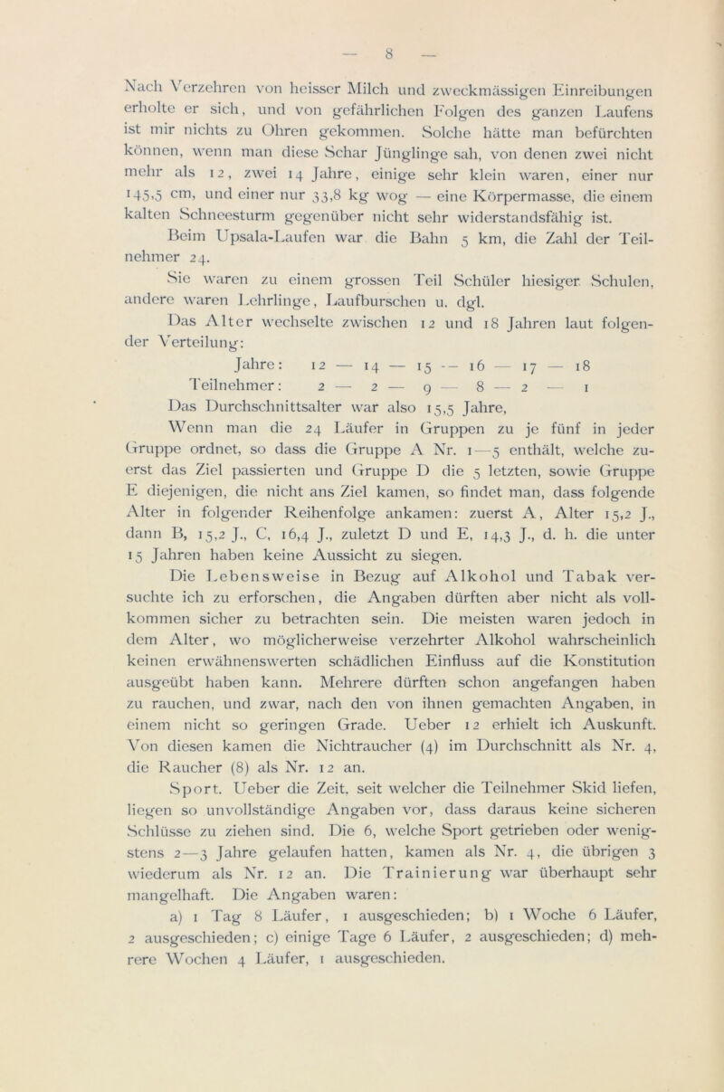 x\ach Verzehren von heisscr Milch und zweckmassigcn Einreibungen erholte er sich, und von gefahrlichen Folgen des ganzen Laufens ist inir niclits zu Ohren gekommen. Solche hiitte man befiirchten konnen, wenn man diese Schar Jiinglinge sah, von denen zwei nicht mehr als 12, zwei 14 Jahre, einige sehr klein waren, einer nur 145,5 cm, und einer nur 33,8 kg wog — eine Kbrpermasse, die einem kalten wSchneesturm gegentiber nicht sehr widerstandsfahig ist. Beim Upsala-Laufen war die Balm 5 km, die Zahl der Teil- nehmer 24. Sie weiren zu einem grossen Teil Schuler hiesiger Schulen, iindere waren Eehrlinge, Laufburschen u. dgl. Das Alter wechselte zwischen 12 und 18 Jahren laut folgen- der Verteilung: Jiihre: 12 — 14 — 15-— 16 — 17 — 18 'feilnehmer: 2 — 2 — 9 -- 8 — 2 — i Dais Durchschnittsalter war also 15,5 Jahre, Wenn man die 24 Laufer in Gruppen zu je fiinf in jeder Gruppe ordnet, so dass die Gruppe A Nr. i—5 enthalt, welche zu- erst das Ziel passierten und Gruppe D die 5 letzten, sowie Gruppe E diejenigen, die nicht ans Ziel kamen, so findet man, dass folgende Alter in folgender Reihenfolge ankamen: zuerst A, Alter 15,2 J., dann B, 15,2 J., C, 16,4 J., zuletzt D und E, 14,3 J., d. h. die unter 15 Jaihren haben keine Aussicht zu siegen. Die Eebensweise in Bezug auf Alkohol und Tabak ver- SLichte ich zu erforschen, die Angaben diirften aber nicht als voll- kommen sicher zu betrachten sein. Die meisten waren jedoch in dem Alter, wo moglicherweise verzehrter Alkohol wahrscheinlich keinen erwahnenswerten schadlichen Einfluss auf die Konstitution aiusgetibt haben kann. Mehrere diirften schon angefangen haben zu rauchen, und zwar, nach den von ihnen gemachten Angaben, in einem nicht so geringen Grade. Ueber 12 erhielt ich Auskunft. Von diesen kamen die Nichtraucher (4) im Durchschnitt als Nr. 4, die Rancher (8) als Nr. 12 an. .Sport. Ueber die Zeit. seit welcher die Teilnehmer Skid liefen, liegen so unvollstandige Angaben vor, dass daraus keine sicheren .Schlusse zu ziehen sind. Die 6, welche Sport getrieben oder wenig- stens 2—3 Jahre gelaufen hatten, kamen als Nr. 4, die iibrigen 3 wiederum als Nr. 12 an. Die Trainierung war iiberhaupt sehr mangelhaft. Die Angaben waren: a) I Tag 8 Eaufer, i ausgeschieden; b) i Woche 6 LMifer, 2 ausgeschieden; c) einige Tage 6 Laufer, 2 ausgeschieden; d) meh- rere Wochen 4 Eaufer, i ausgeschieden.