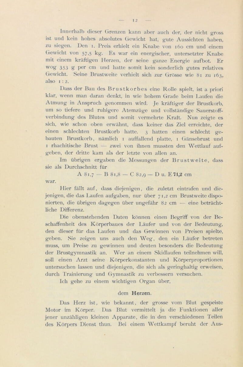 Innerhalb dicser (Trenzen kann aber auch der, der nicht gross ist mid kein holies absolutes Gewicht hat, gute Aussichten haben, zu siegen. Den i. Preis erhielt ein Knabe von i6o cm und einem (rewicht von 57,5 kg'. Es war ein energischer, untersetzter Knabe mit einem kraftig'en Herzen, der seine ganze Energie aufbot. Er 'og 353 g per cm und hatte somit kein sonderlich gutes relatives Gewicht. Seine Brustweite verhielt sich zur Grosse wie 81 zu 163, also 1:2. Dass der Bau des Brustkorbes cine Rolle spielt, ist a priori klar, wenn man daran denkt, in wie hohem Grade beim l.aufen die Atmung in Anspruch genommen wird. Je kraftiger der Brustkorb, um so tiefere und ruhigere Atemziige und vollstandige Sauerstoff- verbindung des Blutes und somit vermehrte Kraft. Nun zeigte es sich, wie schon oben erwahnt, dass keiner das Ziel erreichte, der einen schlechten Brustkorb hatte. 3 hatten einen schlecht ge- bauten Brustkorb, namlich i auffallcnd platte, i Gansebrust und I rhachitische Brust — zwei von ihnen mussten den Wettlauf auf- geben, der dritte kam tds der letzte von alien an. Im iibrigen ergaben die Mcssungen der Brustweite, dass sie als Durchschnitt fiir A 81,7 — B 81,8 — C 82,9 — D u. E 71,2 cm war. Hier fallt auf, dass diejenigen, die zuletzt eintrafen und die- jenigen, die das Eaufen aufgaben, nur iiber 71,2 cm Brustweite dispo- nierten, die iibrigen dagegen iiber ungefahr 82 cm — eine betracht- liche Differenz. Die obenstehenden Daten kcinnen einen Begriff von der Be- schaffenheit des Korperbaues der Laufer und von der Bedeutung, den dieser fiir das Eaufen und das Gewinnen von Preisen spielte, geben. Sie zeigen uns auch den Weg, den ein Eaufer betreten muss, um Preise zu gewinnen und deuten besonders die Bedeutung der Brustgymnastik an. Wer an einem Skidlaufen teilnehmen will, soil einen Arzt seine Korperkonstanten und Korperproportionen untersuchen lassen und diejenigen, die sich als geringhaltig erweisen, durch Trainierung und Gymnastik zu verbessern versuchen. Ich gehe zu einem wichtigen Organ liber, dem Herzen. Das Herz ist, wie bekannt, der grosse vom Blut gespeiste Motor im Korper. Das Blut vermittelt ja die Eunktionen aller jener unzahligen kleinen Apparate, die in den verschiedenen Teilen des Korpers Dienst thun. Bei einem Wettkampf beruht der Aus-