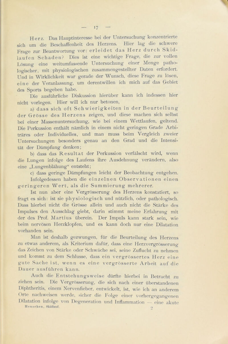 .1 17 — Herz. Das Hauptinteresse bei der Untersuchung konzentrierte sich urn die Beschaifenheit des Herzens. Hier lag die schwere Frage zur Beantwortung vor: erleidet das Herz durch Skid- iaufen Schaden? Dies ist eine wichtige Frage, die zur vollen Losung eine weitumfassende Untersiichung einer Menge patho- logischer, mit physiologischen zusammengestellter Daten erfordert. Und in Wirklichkeit war gerade der Wunsch, diese Frage zu losen, eine der Veranlassung, um derentwillen ich mich auf das Gebiet des Sports begeben babe. Die ausfiihrliche Diskussion liieruber kann ich indessen hier nicht vorlegen. Hier will ich nur betonen, a) dass sich oft Schwierigkeiten in der Beurteilung der Grosse des Herzens zeigen, und diese machen sich selbst bei einer Massenuntersuchung, wie bei einem Wettlaufen, geltend. Die Perkussion enthalt namlich in einem nicht geringen Grade Arbi- trares oder Individuelles, und man muss beim Vergleich zweier Untersuchungen besonders genau an den Grad und die Intensi- tat der Dampfung denken; b) dass das Re suit at der Perkussion verfalscht wird, wenn die Lungen infolge des Laufens ihre Ausdehnung verandern, also eine „Lungenblahung“ entsteht; c) dass geringe Dampfungen leicht der Beobachtung entgehen. Infolgedessen haben die einzelnen Observationen einen geringeren Wert, als die Summierung mehrerer. IvSt nun aber eine Vergrosserung des Herzens konstatiert, so fragt es sich: ist sie physiologisch und niitzlich, oder pathologisch. Dass hierbei nicht die Grosse allein und auch nicht die Starke des Impulses den Ausschlag giebt, darin stimmt meine Erfahrung mit der des Prof. Martins tiberein. Der Impuls kann stark sein, wie beim nervosen Herzklopfen, und es kann doch nur eine Dilatation vorhanden sein. Man ist deshalb gezwungen, fur die Beurteilung des Herzens zu etwas anderem, als Kriterium dafiir, daiss eine Herzvergrosserung das Zeichen von .Starke oder .Schwache sei, seine Zuflucht zu nehmen und kommt zu dem Schlusse, dass ein vergrossertes Herz eine gute Sache ist, wenn es eine vergrosserte Arbeit auf die Dauer ausftihreii kann. Auch die Entstehungsweise diirfte hierbei in Betracht zu ziehen sein. Die Vergrosserung, die sich nach einer iiberstandenen Diphthcritis, einem Nervenfieber, entwickelt, ist, wie ich an anderem Orte nachweisen werde, sicher die Folg*e einer vorhergegangenen Dilatation infolge von Degeneration und Inflammation — eine akute Henscheii, SkiJlauf. ,>