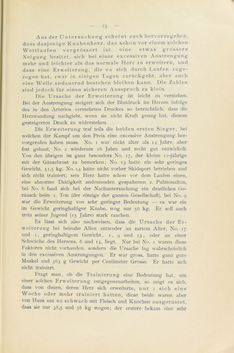 'I — 23 — Aus der U ntersii chun g scheint auch hervorzugelien, dass dasjenige Knabenherz, das sclion vor eineni solchcn Wettlaufen vergrossert ist, eine etwas grossere Xeigung besitzt, sich bei einer excessiven Anstrengung mehr und leichter als das normale Ilerz zu erweitern, und dass eine Erweiterung, die es sich diirch Laufen zuge- zogen hat, zwar in einigen Tagen zurtickgeht, aber anch eine Weile andauernd bestehen bleiben kann. Die Zahlen sind jedoch fiir einen sicheren Ausspruch zu klein. Die Ursache der Erweiterung ist leicht zu verstehen. liei der Anstrengung steigert sich der Blutdruck im Herzen infolge des in den Arterien vermehrten Druckes so betrachtlich, dass die Ilerzwandung nachgiebt, wenn sie nicht Kraft genug hat, diesem gesteigerten Druck zu widerstehen. Die Erweiterung traf teils die beiden ersten Sieger, bei welchen der Kampf urn den Preis eine excessive Anstrengung her- vorgerufen haben muss. No. i war nicht alter als 14 Jahre, aber fest gebaut. No. 2 wiederum 16 Jahre und recht gut entwickelt. Von den iibrigen ist ganz besonders No. 17, der kleine 12-jahrige mit der Gansebrust zu bemerken; No. 13 hatte ein sehr geringes Gewicht, 51,5 kg. No. 14 hatte nicht vorher Skidsport betrieben und sich nicht trainiert; sein Herz hatte schon vor dem Laufen einen, eine abnorme Thatigkeit andeutenden gespaltenen 2. Pulmonalton, bei No. 6 fand sich bei der Nachuntersuchung ein deutliches Ge- rausch beim i. Ton (der einzige der ganzen Gesellschaft), bei No. g war die Erweiterung von sehr geringer Bedeutung — es war ein im Gewicht geringhaltiger Knabe, wog nur 56 kg. Er soli auch trotz seiner Jugend (15 Jahre) stark rauchen. Es lasst sich also nachweisen, dass die Ursache der Er- weiterung bei beinahe Allen entweder an zartem Alter, No. 17 und I, geringhaltigem Gewicht, i, 9 und 13, oder an einer Schwache des Herzens, 6 und 14, liegt. Nur bei No. 2 waren diese haktoren nicht vorhanden, sondern die Ursache lag wahrscheinlich in den excessiven Anstrengungen. Er war gross, hatte ganz gute Muskel und 363 g Gewicht per Centimeter Grosse. Er hatte sich nicht trainiert. Eragt man, ob die Trainierung eine Bedeutung hat, um einer solchen Erweiterung entgegenzuarbeiten, so zeigt es sich, dass von denen, deren Herz sich erweiterte, nur 2 sich eine Woche oder mehr trainiert hatten, diese beide waren aber von Haus aus so schwach mit Eleisch und Knochen ausgeriistet, dass sie nur 38,5 und 56 kg wogen; der erstere bekam eine sehr
