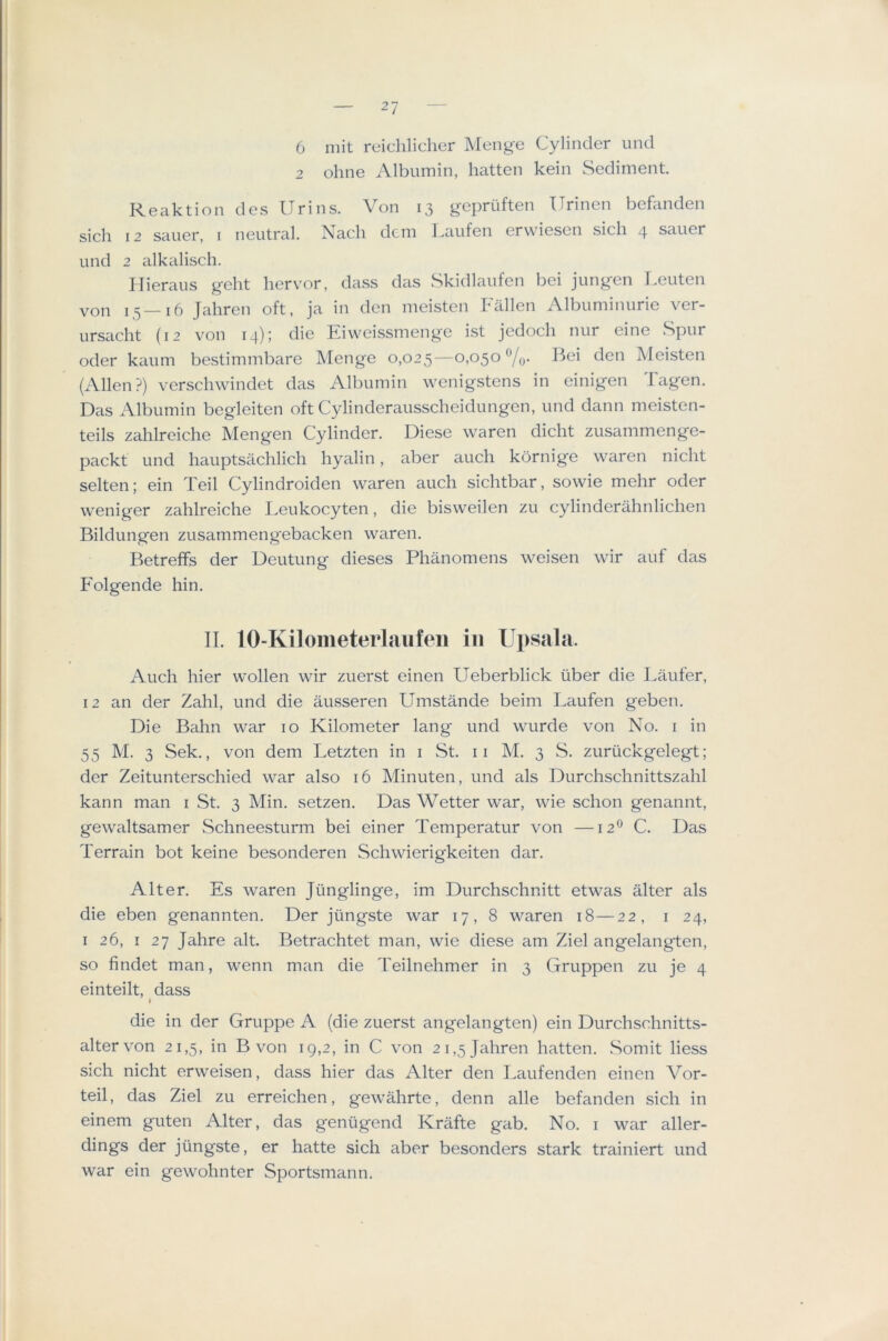 6 mit reichlicher Menge Cylinder und 2 ohne Albumin, batten kein Sediment Reaktion des Urins. Von 13 gepriiften Urinen befanden sicli 12 sauer, i neutral. Nacli dcm kaufen erv\iesen sich 4 sauer und 2 alkalisch. Ilieraus g-eht liervor, dass das Skidlaufen bei jung-en I.euten von 15—16 Jahren oft, ja in den meisten Fallen Albuminurie ver- ursaclit (12 von 14); die Eiweissmenge ist jedoch nur eine Spur oder kaum bestimmbare Menge 0,025—0)05^ Vo- Meisten (Allen?) verschwindet das Albumin wenigstens in einigen Tagen. Das Albumin begleiten oft Cylinderausscheidungen, und dann meisten- teils zahlreiche Mengen Cylinder. Diese waren dicht zusammenge- packt und hauptsachlicli hyalin, aber auch kornige waren nicht selten; ein Teil Cylindroiden waren auch sichtbar, sowie mehr oder weniger zahlreiche Leukocyten, die bisweilen zu cylinderahnlichen Bildungen zusammengebacken waren. Betreffs der Deutung dieses Phanomens weisen wir auf das Folgende hin. II. 10-Kilometerlaiifeii in Upsala. Auch hier wollen wir zuerst einen Ueberblick liber die Laufer, 12 an der Zahl, und die ausseren Umstande beim Laufen geben. Die Bahn war 10 Kilometer lang und wurde von No. i in 55 M. 3 Sek., von dem Letzten in i St. ii M. 3 S. zurtickgelegt; der Zeitunterschied war also 16 Minuten, und als Durchschnittszahl kann man i St. 3 Min. setzen. Das Wetter war, wie schon genannt, gewaltsamer Schnee.sturm bei einer Temperatur von —12® C. Das Terrain bot keine besonderen Schwierigkeiten dar. Alter. Es waren Jiinglinge, im Durchschnitt etwas alter als die eben genannten. Der jtingste war 17, 8 waren 18—22, i 24, I 26, I 27 Jahre alt. Betrachtet man, wie diese am Ziel angelangten, so findet man, wenn man die Teilnehmer in 3 Gruppen zu je 4 einteilt, dass I die in der Gruppe A (die zuerst angelangten) ein Durchschnitts- altervon 21,5, in B von 19,2, in C von 21,5 Jahren batten. Somit Hess sich nicht erweisen, dass hier das Alter den Laufenden einen Vor- teil, das Ziel zu erreichen, gewahrte, denn alle befanden sich in einem guten Alter, das genugend KrMte gab. No. i war aller- dings der jiingste, er hatte sich aber besonders stark trainiert und war ein gewohnter Sportsmann.