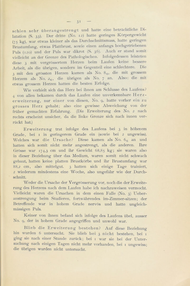 schien sehr iiberangestrengt und hatte eine betrachtliche Di- latation (S. 33). Der dritte (No. 12) hatte geringes Korpergewicht (75 kg), war etwas kleiner als das Durchschnittsmaiss, hatte geringen Brustumfang, etwas Plattbrust, sowie einen anfangs hochgetriebenen Puls (120) und der Puls war dikrot (S. 36). Audi er stand somit vielleicht an der Cxrenze des Pathologischen. Infolgedessen leisteten diese 3 mit vergrossertem Herzen beini Laufen keine bessere Arbeit, als die iibrigen, sondern im Gegenteil eine schlechtere. Die 3 mit den grossten Herzen kamen als No. 8,3, die mit grossem Herzem als No. .2,3, die iibrigen als No. 7 an. Also: die mit etwas grossem Herzen hatten die besten Erfolge. Wie verhielt sich das Herz bei ihnen am Schlusse des l.aufens.-' 4 von alien bekamen durch das Laufen eine unverkennbare Herz- erweiterung, nur einer von diesen, No. 9, hatte vorher ein zu grosses Herz gehabt; also eine gewisse Abweichung von der friiher gemachten Erfahrung. (Die Erweiterung des No. 2 nach rechts erscheint unsicher, da die linke Grenze sich nach innen ver- ruckt hat.) Erweiterung trat infolge des Laufens bei 3 in hoheiem Grade, bei i in geringerem Grade ein (sowie bei 2 ungewiss). Welches war die Ursache? Diese kamen als No. 6,5 an und hatten sich somit nicht mehr angestrengt, als die anderen. Ihre Grosse war 174,3 cm und ihr Gewicht 68,85 kg; sie waren also in dieser Beziehung iiber das Medium, waren somit nicht schwach gebaut, hatten keine platten Brustkorbe und ihr Brustumfang war 88,2 cm, also mittelgut. 3 hatten sich einige Tage trainiert, 2 wiederum mindestens eine Woche, also ungefahr wie der Durch- schnitt. Weder die Ursache der Vergrbsserung vor, noch die der Erweite- rung des Herzens nach dem Laufen habe ich nachzuweisen vermocht. Vielleicht waren die Ursachen in dem einen Falle (No. 3) Ueber- anstrengung beim Studieren, fortwahrendes im-Zimmer-sitzen; der Betreffende war in hohem Grade nervos und hatte ungleich- massigen Puls. Keiner von ihnen befand sich infolge des Laufens tibel, ausser No. Q, der in hohem Grade angegriffen und unwohl war. Blieb die Erweiterung bestehen? Auf diese Beziehung hin wurden 6 untersucht. Sie blieb bei 3 nicht bestehen, bei i ging sie nach einer Stunde zuriick; bei i war sie bei der Unter- suchung nach einigen Tagen nicht mehr vorhanden, bei 1 ungewiss; die iibrigen wurden nicht untersucht.